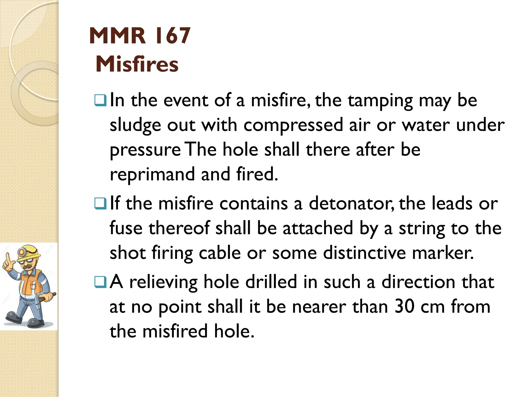 MMR 167
Misfires
In the event of a misfire, the tamping may be
sludge out with compressed air or water under
pressure The hole shall there after be
reprimand and fired.
If the misfire contains a detonator, the leads or
fuse thereof shall be attached by a string to the
shot firing cable or some distinctive marker.
A relieving hole drilled in such a direction that
at no point shall it be nearer than 30 cm from
the misfired hole.
 