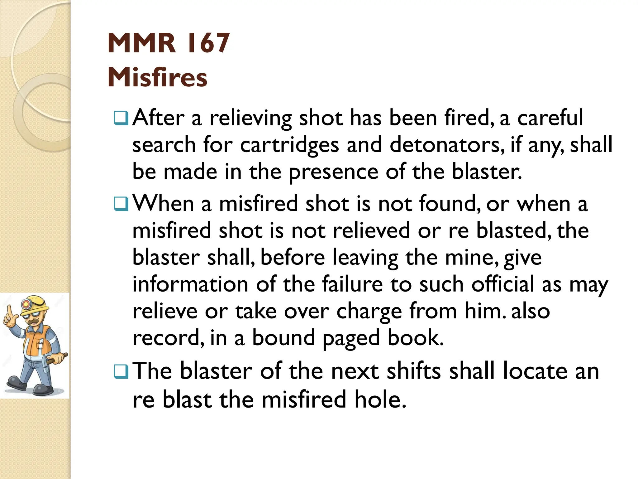 MMR 167
Misfires
After a relieving shot has been fired, a careful
search for cartridges and detonators, if any, shall
be made in the presence of the blaster.
When a misfired shot is not found, or when a
misfired shot is not relieved or re blasted, the
blaster shall, before leaving the mine, give
information of the failure to such official as may
relieve or take over charge from him. also
record, in a bound paged book.
The blaster of the next shifts shall locate an
re blast the misfired hole.
 