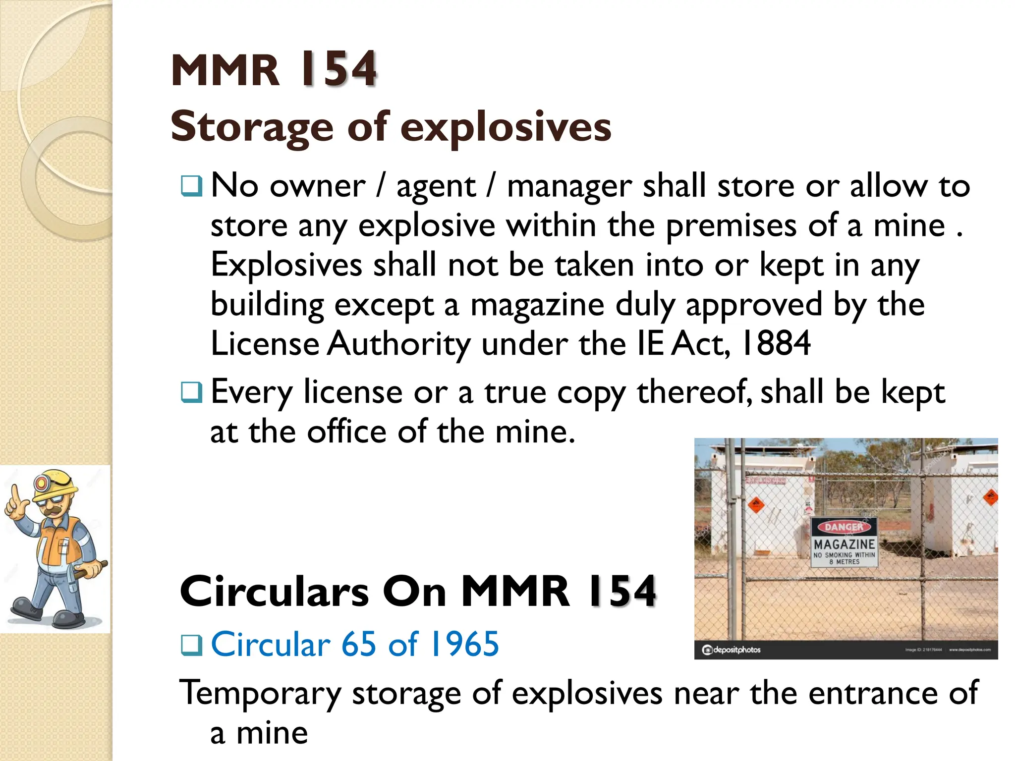 MMR 154
Storage of explosives
 No owner / agent / manager shall store or allow to
store any explosive within the premises of a mine .
Explosives shall not be taken into or kept in any
building except a magazine duly approved by the
License Authority under the IE Act, 1884
 Every license or a true copy thereof, shall be kept
at the office of the mine.
Circulars On MMR 154
 Circular 65 of 1965
Temporary storage of explosives near the entrance of
a mine
 