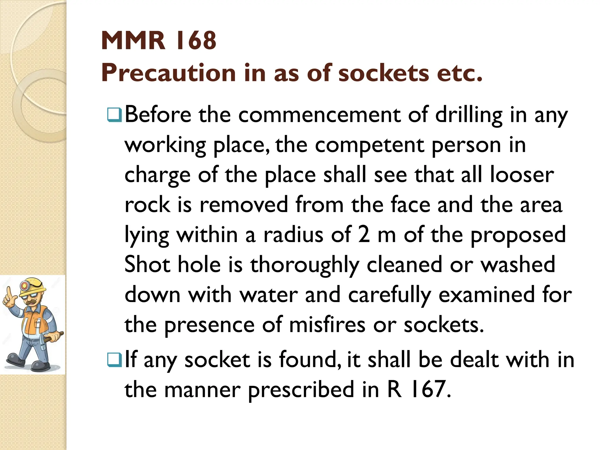MMR 168
Precaution in as of sockets etc.
Before the commencement of drilling in any
working place, the competent person in
charge of the place shall see that all looser
rock is removed from the face and the area
lying within a radius of 2 m of the proposed
Shot hole is thoroughly cleaned or washed
down with water and carefully examined for
the presence of misfires or sockets.
If any socket is found, it shall be dealt with in
the manner prescribed in R 167.
 