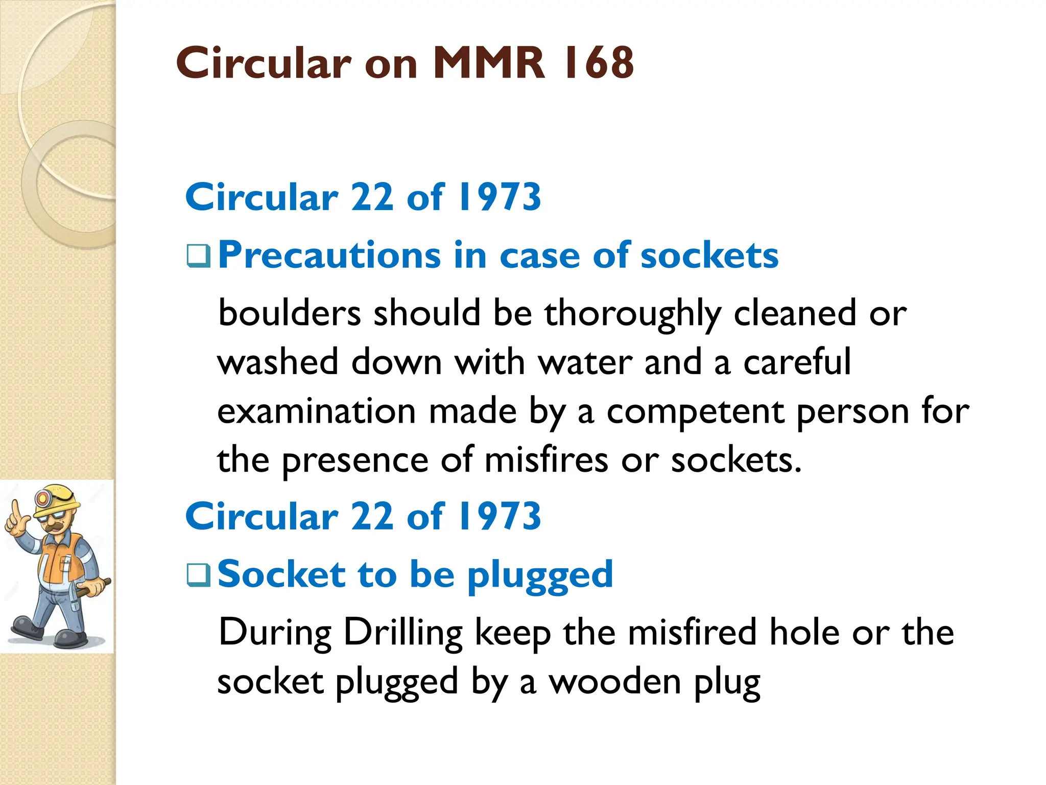 Circular on MMR 168
Circular 22 of 1973
Precautions in case of sockets
boulders should be thoroughly cleaned or
washed down with water and a careful
examination made by a competent person for
the presence of misfires or sockets.
Circular 22 of 1973
Socket to be plugged
During Drilling keep the misfired hole or the
socket plugged by a wooden plug
 