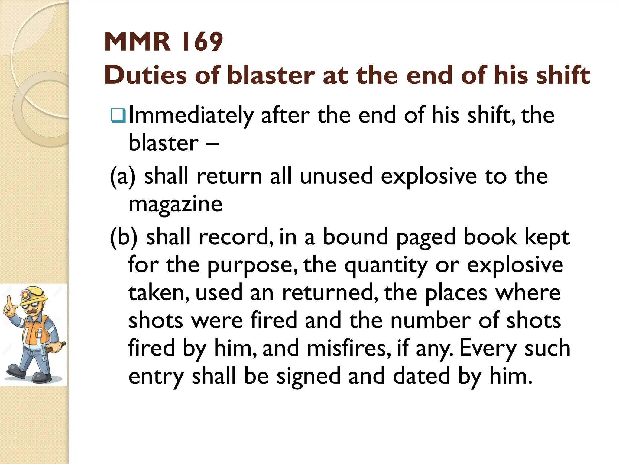 MMR 169
Duties of blaster at the end of his shift
Immediately after the end of his shift, the
blaster –
(a) shall return all unused explosive to the
magazine
(b) shall record, in a bound paged book kept
for the purpose, the quantity or explosive
taken, used an returned, the places where
shots were fired and the number of shots
fired by him, and misfires, if any. Every such
entry shall be signed and dated by him.
 