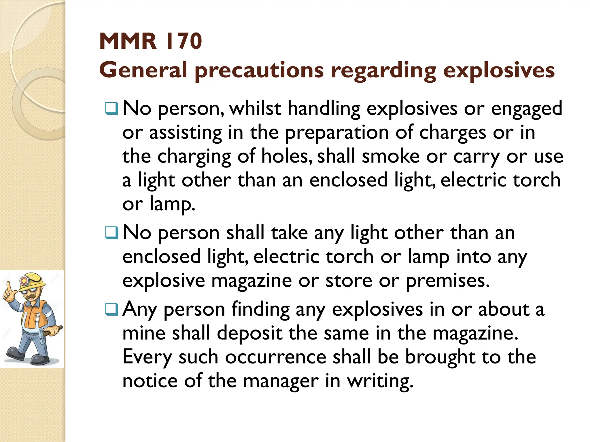 MMR 170
General precautions regarding explosives
No person, whilst handling explosives or engaged
or assisting in the preparation of charges or in
the charging of holes, shall smoke or carry or use
a light other than an enclosed light, electric torch
or lamp.
No person shall take any light other than an
enclosed light, electric torch or lamp into any
explosive magazine or store or premises.
Any person finding any explosives in or about a
mine shall deposit the same in the magazine.
Every such occurrence shall be brought to the
notice of the manager in writing.
 