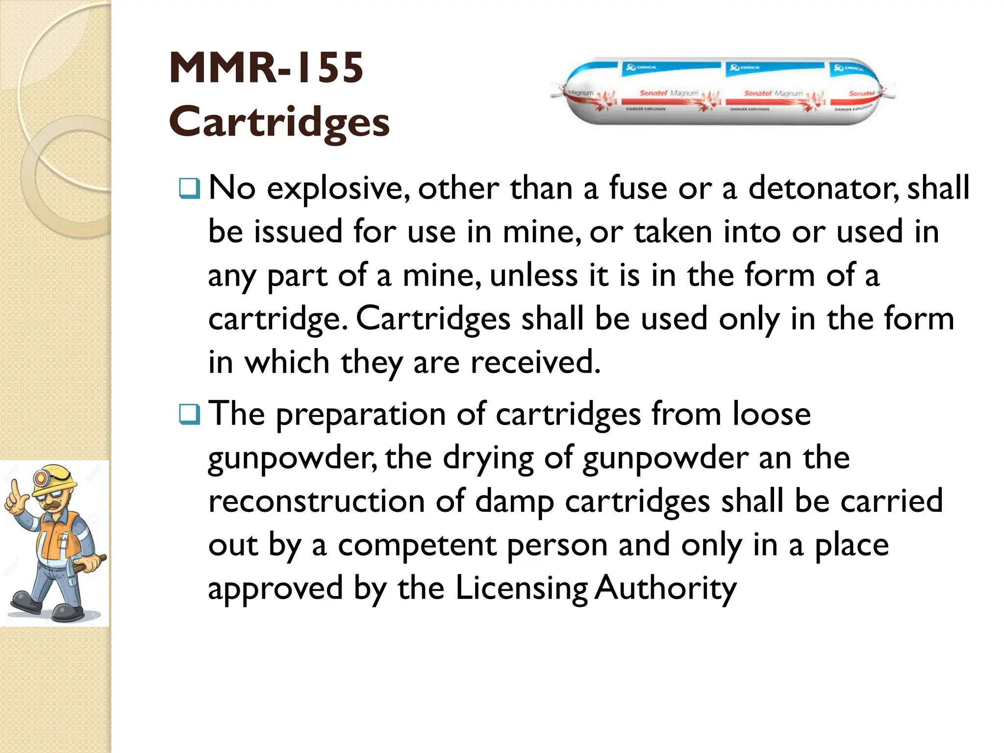 MMR-155
Cartridges
 No explosive, other than a fuse or a detonator, shall
be issued for use in mine, or taken into or used in
any part of a mine, unless it is in the form of a
cartridge. Cartridges shall be used only in the form
in which they are received.
 The preparation of cartridges from loose
gunpowder, the drying of gunpowder an the
reconstruction of damp cartridges shall be carried
out by a competent person and only in a place
approved by the Licensing Authority
 