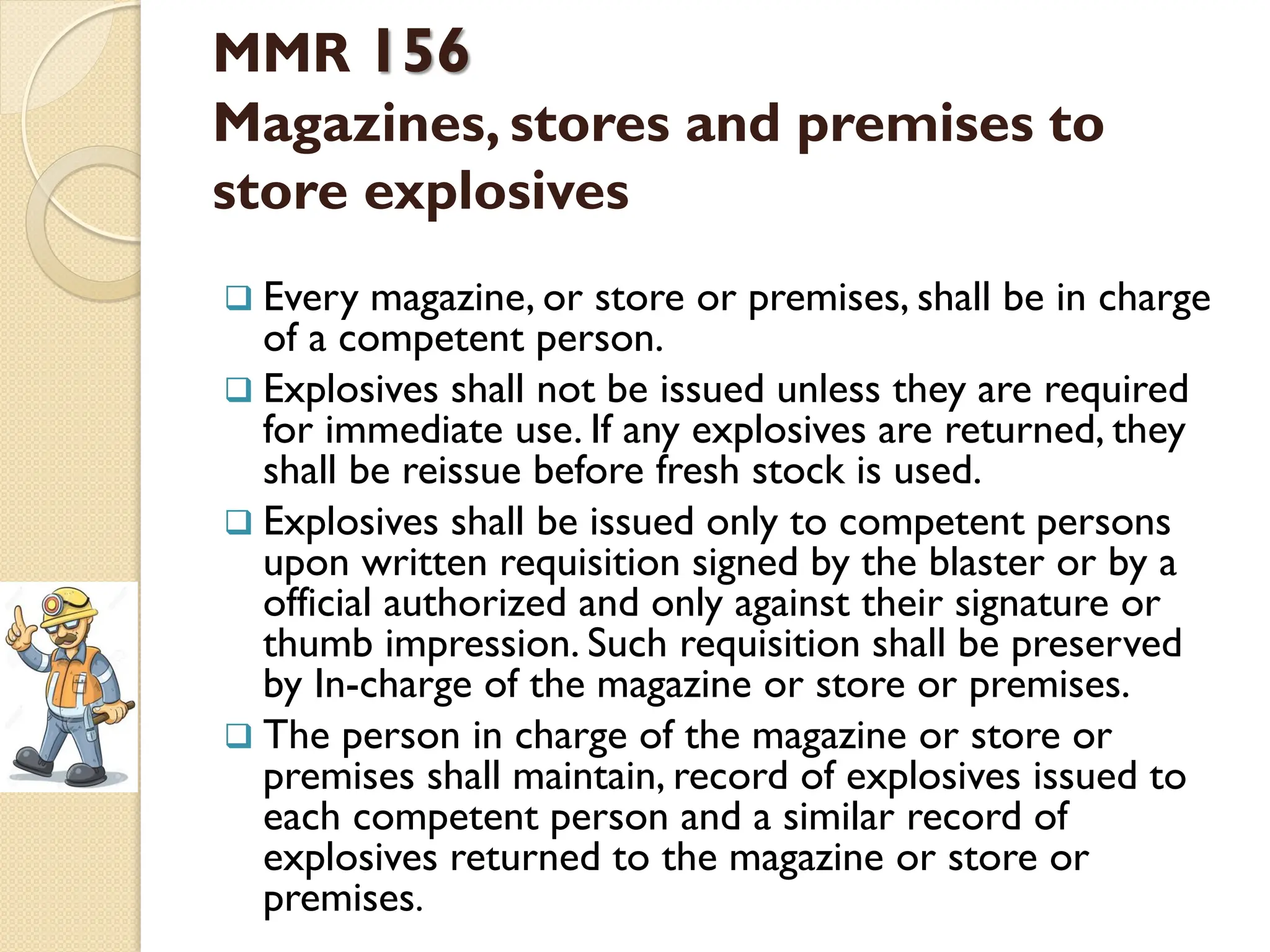MMR 156
Magazines, stores and premises to
store explosives
 Every magazine, or store or premises, shall be in charge
of a competent person.
 Explosives shall not be issued unless they are required
for immediate use. If any explosives are returned, they
shall be reissue before fresh stock is used.
 Explosives shall be issued only to competent persons
upon written requisition signed by the blaster or by a
official authorized and only against their signature or
thumb impression. Such requisition shall be preserved
by In-charge of the magazine or store or premises.
 The person in charge of the magazine or store or
premises shall maintain, record of explosives issued to
each competent person and a similar record of
explosives returned to the magazine or store or
premises.
 