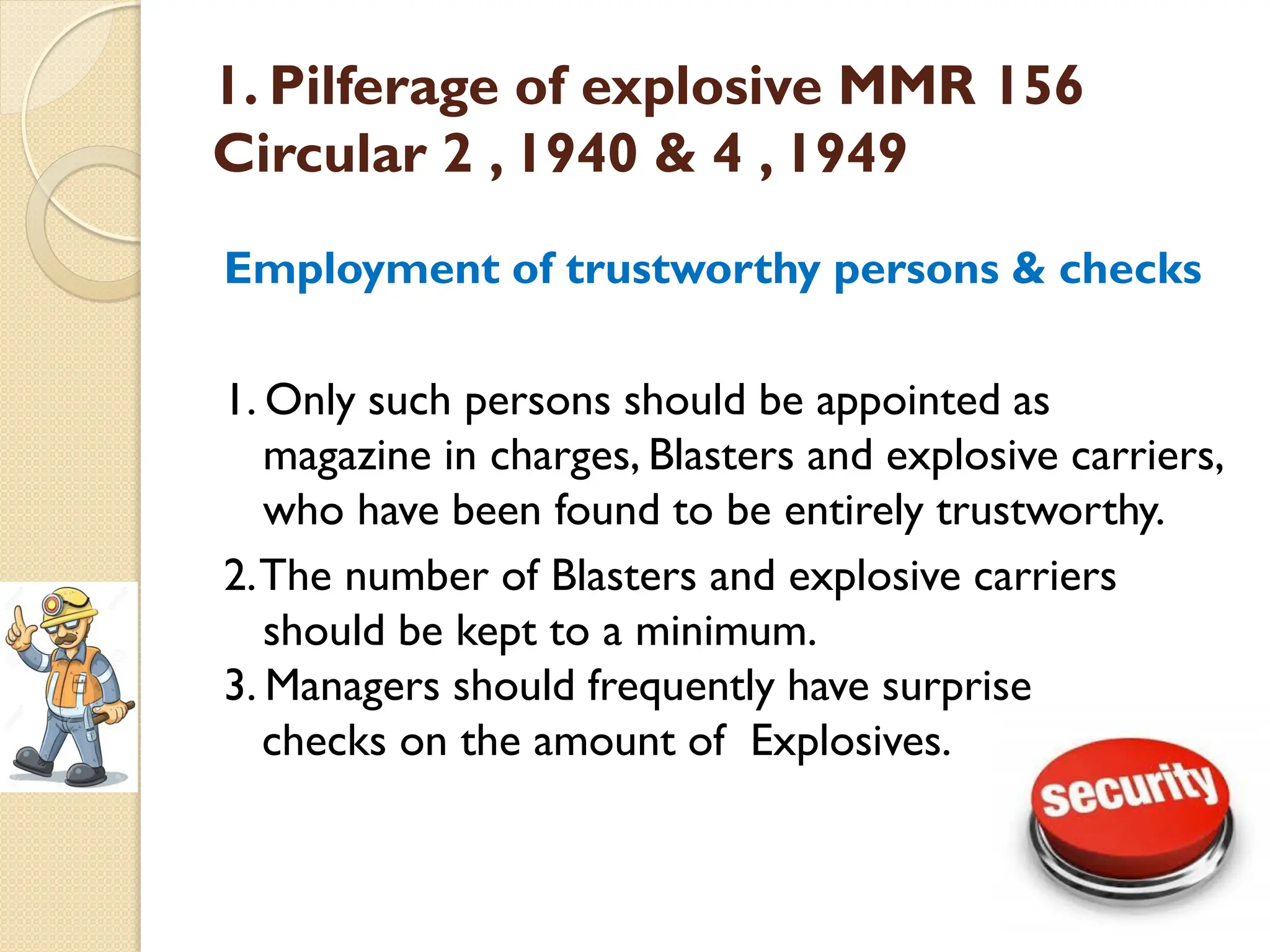 1. Pilferage of explosive MMR 156
Circular 2 , 1940 & 4 , 1949
Employment of trustworthy persons & checks
1. Only such persons should be appointed as
magazine in charges, Blasters and explosive carriers,
who have been found to be entirely trustworthy.
2.The number of Blasters and explosive carriers
should be kept to a minimum.
3. Managers should frequently have surprise
checks on the amount of Explosives.
 