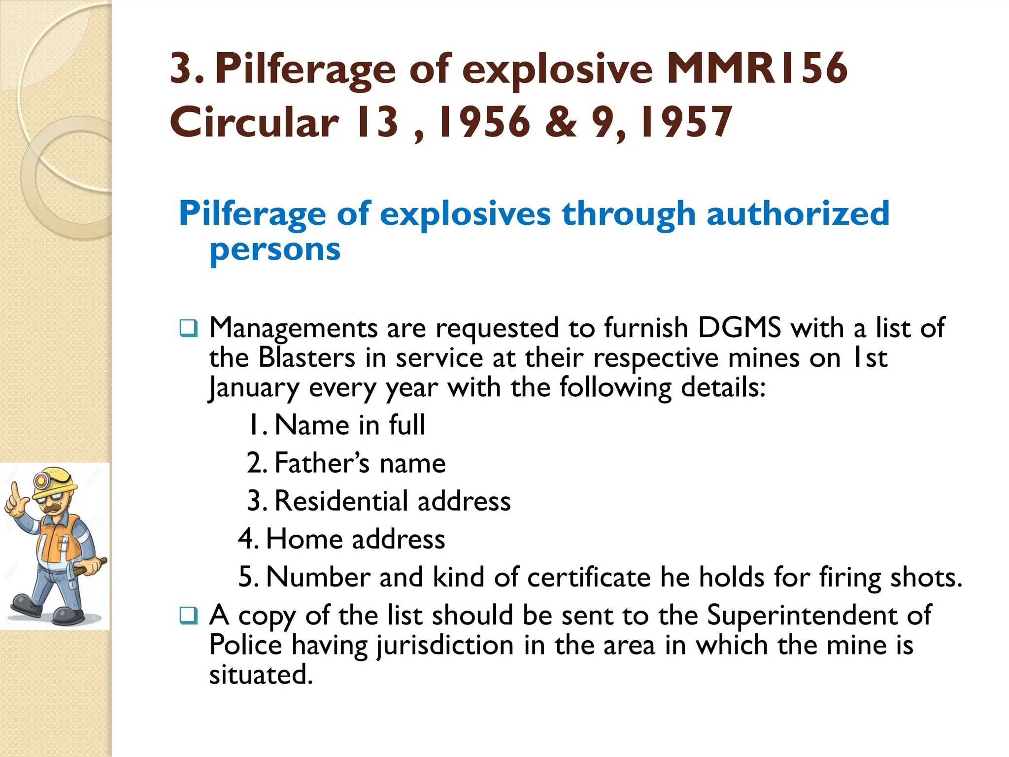 3. Pilferage of explosive MMR156
Circular 13 , 1956 & 9, 1957
Pilferage of explosives through authorized
persons
 Managements are requested to furnish DGMS with a list of
the Blasters in service at their respective mines on 1st
January every year with the following details:
1. Name in full
2. Father’s name
3. Residential address
4. Home address
5. Number and kind of certificate he holds for firing shots.
 A copy of the list should be sent to the Superintendent of
Police having jurisdiction in the area in which the mine is
situated.
 