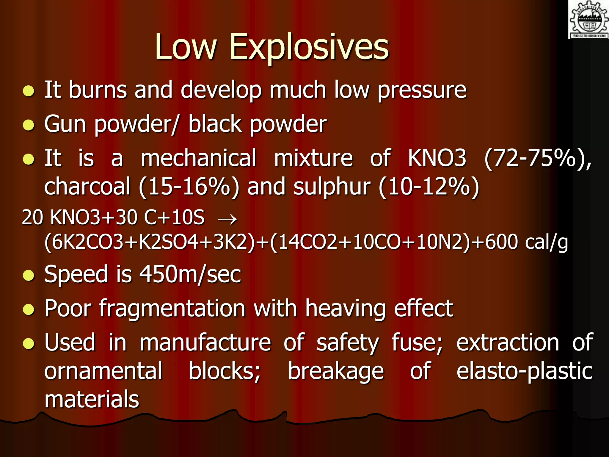 Low Explosives
 It burns and develop much low pressure
 Gun powder/ black powder
 It is a mechanical mixture of KNO3 (72-75%),
charcoal (15-16%) and sulphur (10-12%)
20 KNO3+30 C+10S 
(6K2CO3+K2SO4+3K2)+(14CO2+10CO+10N2)+600 cal/g
 Speed is 450m/sec
 Poor fragmentation with heaving effect
 Used in manufacture of safety fuse; extraction of
ornamental blocks; breakage of elasto-plastic
materials
 