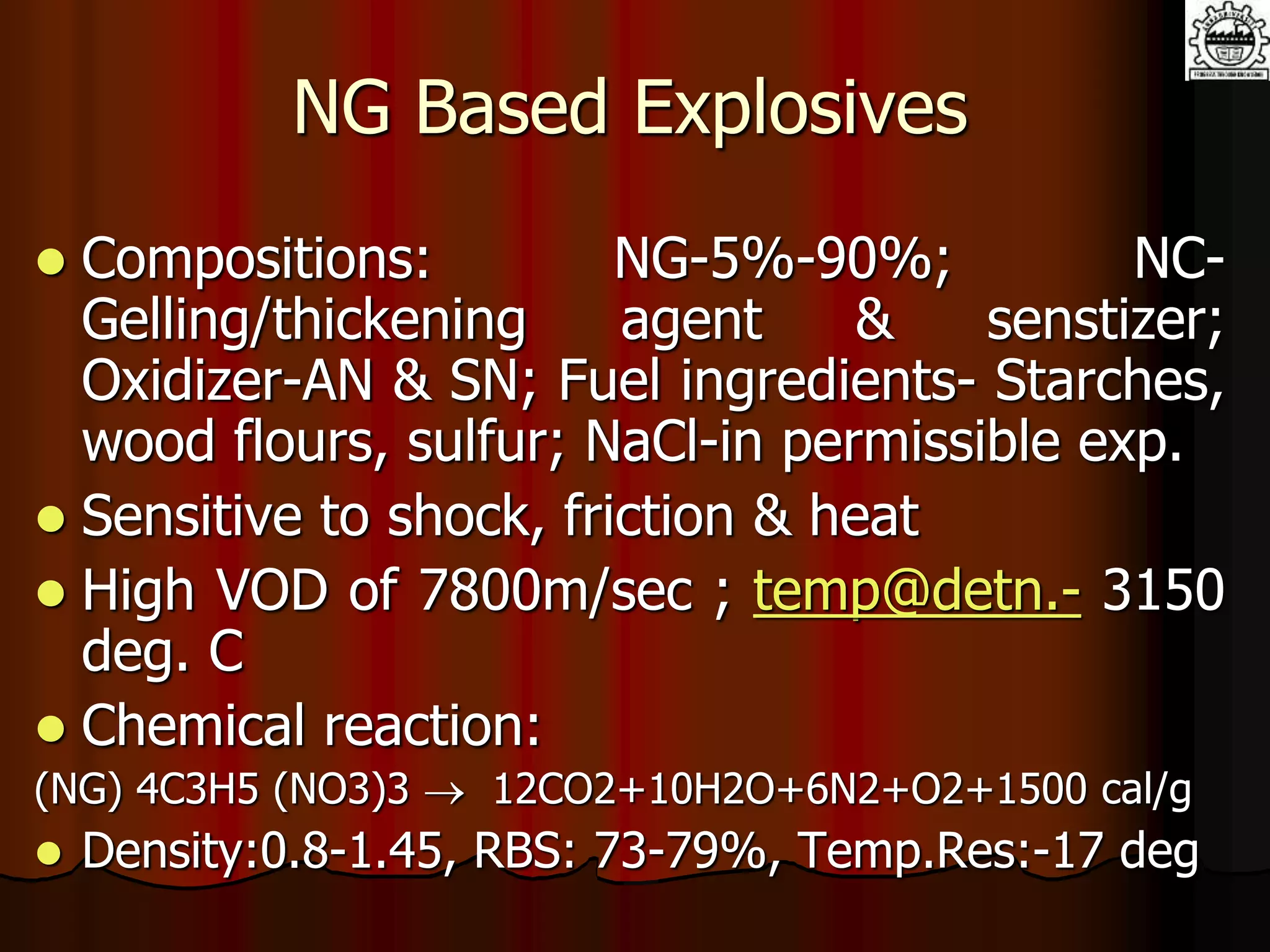 NG Based Explosives
 Compositions: NG-5%-90%; NC-
Gelling/thickening agent & senstizer;
Oxidizer-AN & SN; Fuel ingredients- Starches,
wood flours, sulfur; NaCl-in permissible exp.
 Sensitive to shock, friction & heat
 High VOD of 7800m/sec ; temp@detn.- 3150
deg. C
 Chemical reaction:
(NG) 4C3H5 (NO3)3  12CO2+10H2O+6N2+O2+1500 cal/g
 Density:0.8-1.45, RBS: 73-79%, Temp.Res:-17 deg
 