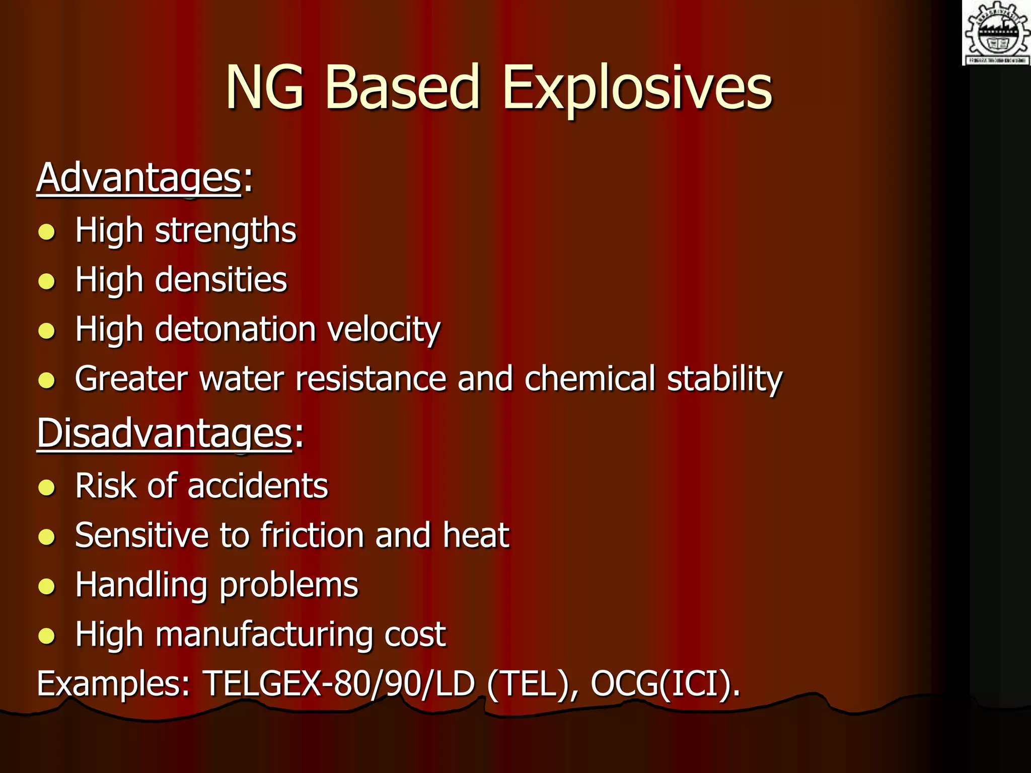 NG Based Explosives
Advantages:
 High strengths
 High densities
 High detonation velocity
 Greater water resistance and chemical stability
Disadvantages:
 Risk of accidents
 Sensitive to friction and heat
 Handling problems
 High manufacturing cost
Examples: TELGEX-80/90/LD (TEL), OCG(ICI).
 