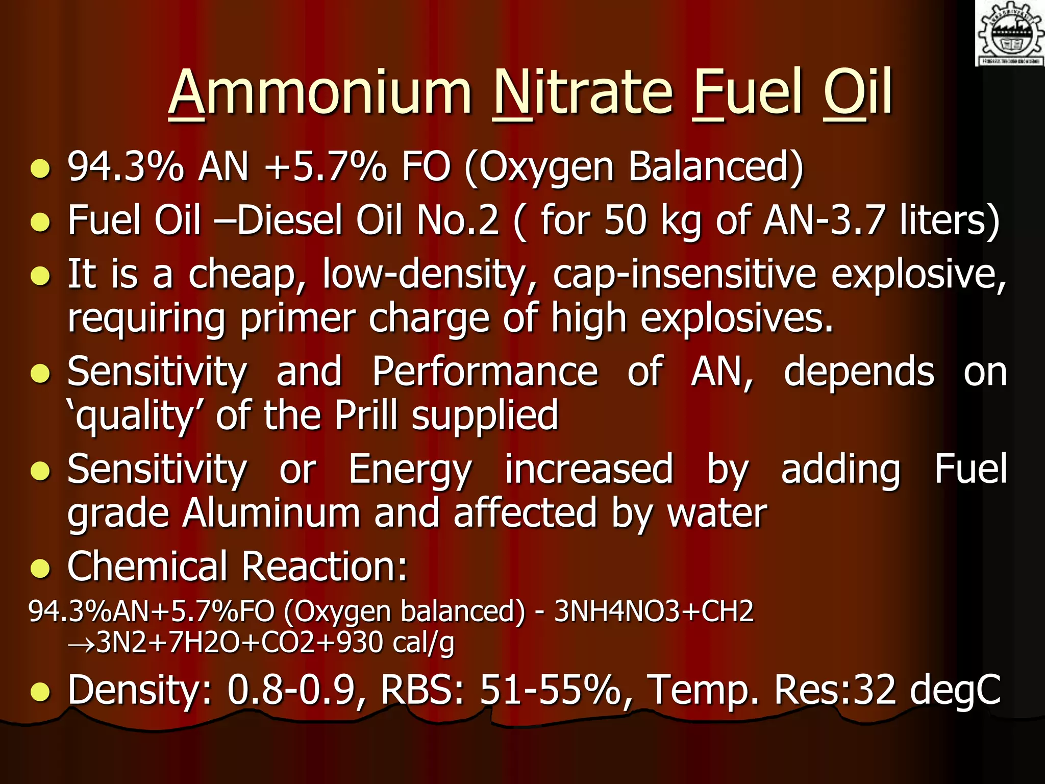 Ammonium Nitrate Fuel Oil
 94.3% AN +5.7% FO (Oxygen Balanced)
 Fuel Oil –Diesel Oil No.2 ( for 50 kg of AN-3.7 liters)
 It is a cheap, low-density, cap-insensitive explosive,
requiring primer charge of high explosives.
 Sensitivity and Performance of AN, depends on
‘quality’ of the Prill supplied
 Sensitivity or Energy increased by adding Fuel
grade Aluminum and affected by water
 Chemical Reaction:
94.3%AN+5.7%FO (Oxygen balanced) - 3NH4NO3+CH2
3N2+7H2O+CO2+930 cal/g
 Density: 0.8-0.9, RBS: 51-55%, Temp. Res:32 degC
 