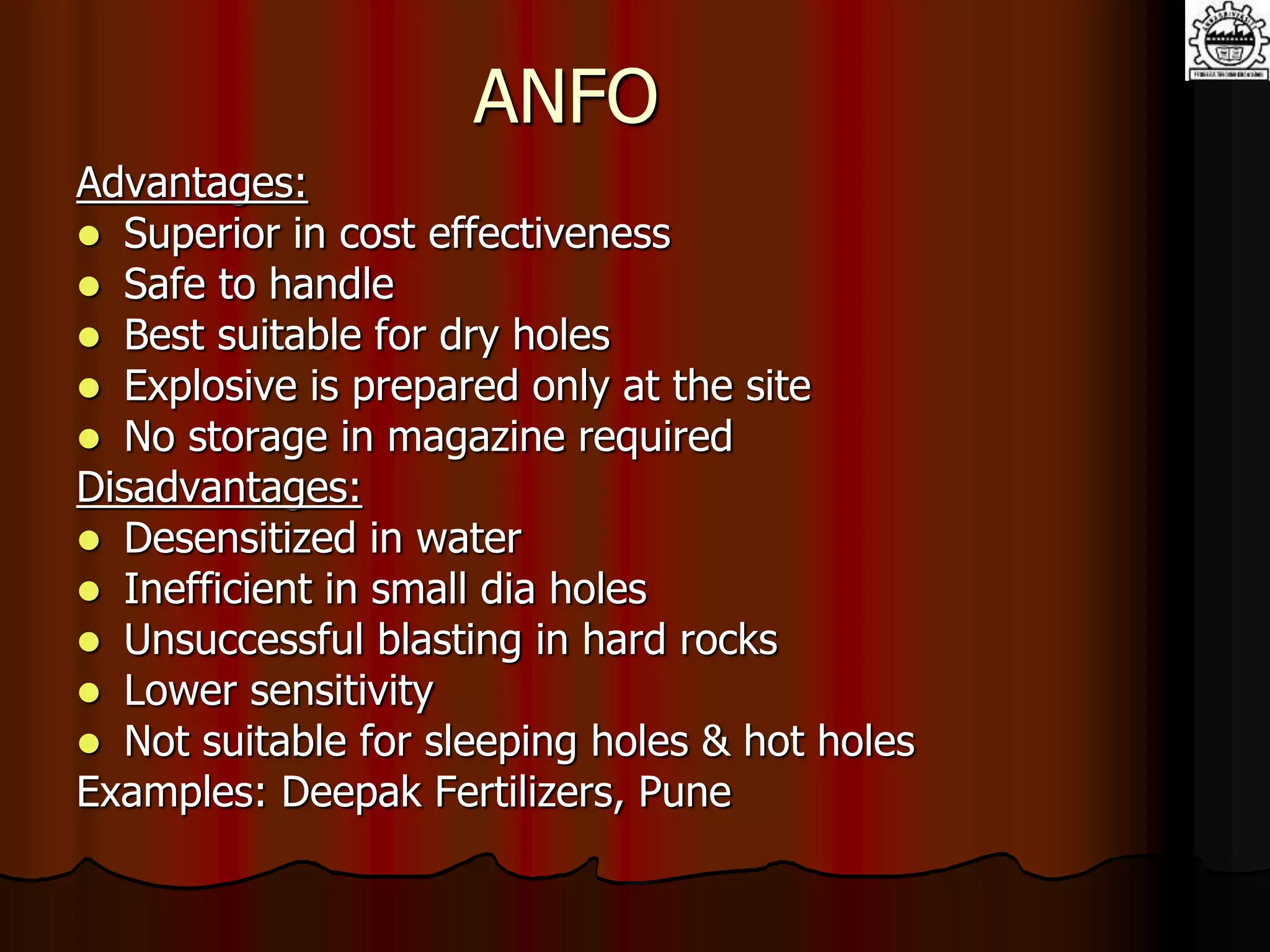ANFO
Advantages:
 Superior in cost effectiveness
 Safe to handle
 Best suitable for dry holes
 Explosive is prepared only at the site
 No storage in magazine required
Disadvantages:
 Desensitized in water
 Inefficient in small dia holes
 Unsuccessful blasting in hard rocks
 Lower sensitivity
 Not suitable for sleeping holes & hot holes
Examples: Deepak Fertilizers, Pune
 