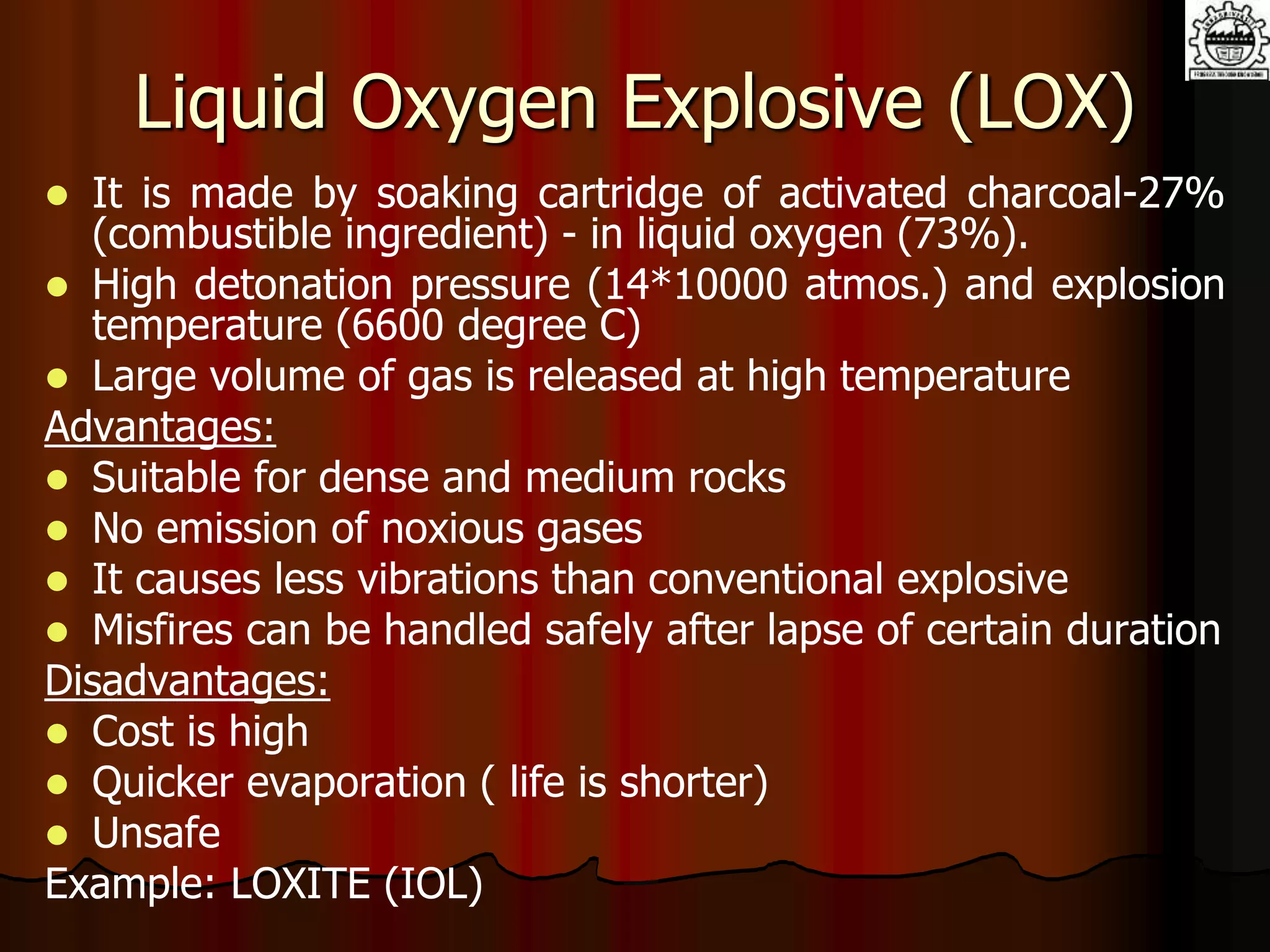 Liquid Oxygen Explosive (LOX)
 It is made by soaking cartridge of activated charcoal-27%
(combustible ingredient) - in liquid oxygen (73%).
 High detonation pressure (14*10000 atmos.) and explosion
temperature (6600 degree C)
 Large volume of gas is released at high temperature
Advantages:
 Suitable for dense and medium rocks
 No emission of noxious gases
 It causes less vibrations than conventional explosive
 Misfires can be handled safely after lapse of certain duration
Disadvantages:
 Cost is high
 Quicker evaporation ( life is shorter)
 Unsafe
Example: LOXITE (IOL)
 