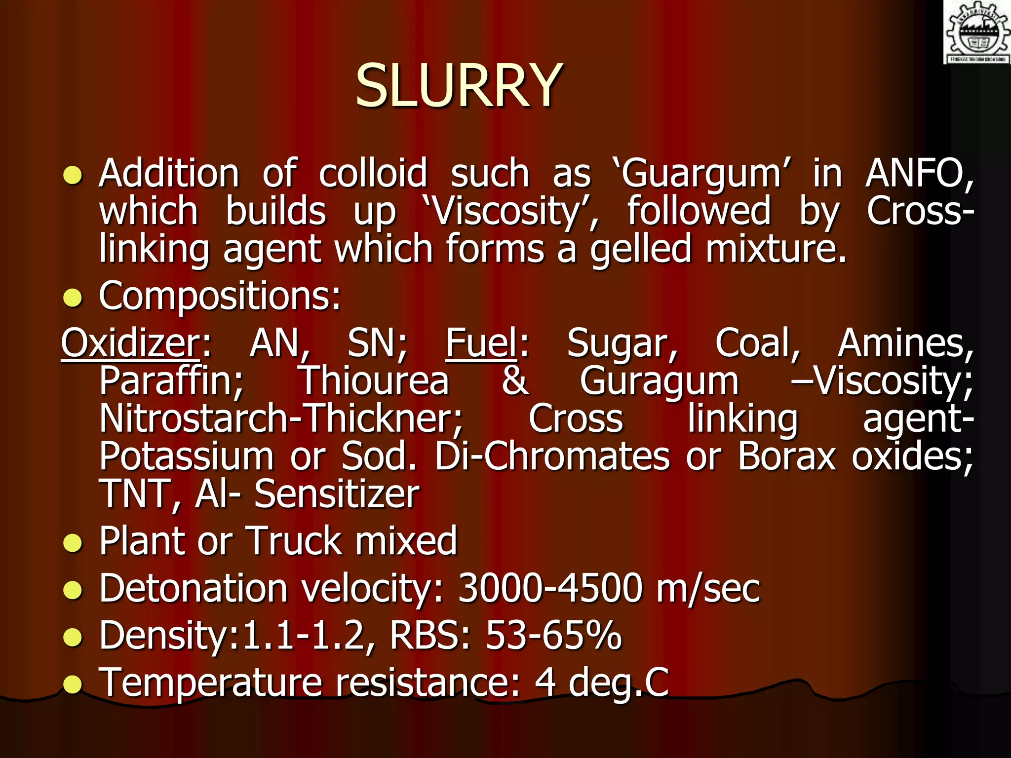 SLURRY
 Addition of colloid such as ‘Guargum’ in ANFO,
which builds up ‘Viscosity’, followed by Cross-
linking agent which forms a gelled mixture.
 Compositions:
Oxidizer: AN, SN; Fuel: Sugar, Coal, Amines,
Paraffin; Thiourea & Guragum –Viscosity;
Nitrostarch-Thickner; Cross linking agent-
Potassium or Sod. Di-Chromates or Borax oxides;
TNT, Al- Sensitizer
 Plant or Truck mixed
 Detonation velocity: 3000-4500 m/sec
 Density:1.1-1.2, RBS: 53-65%
 Temperature resistance: 4 deg.C
 