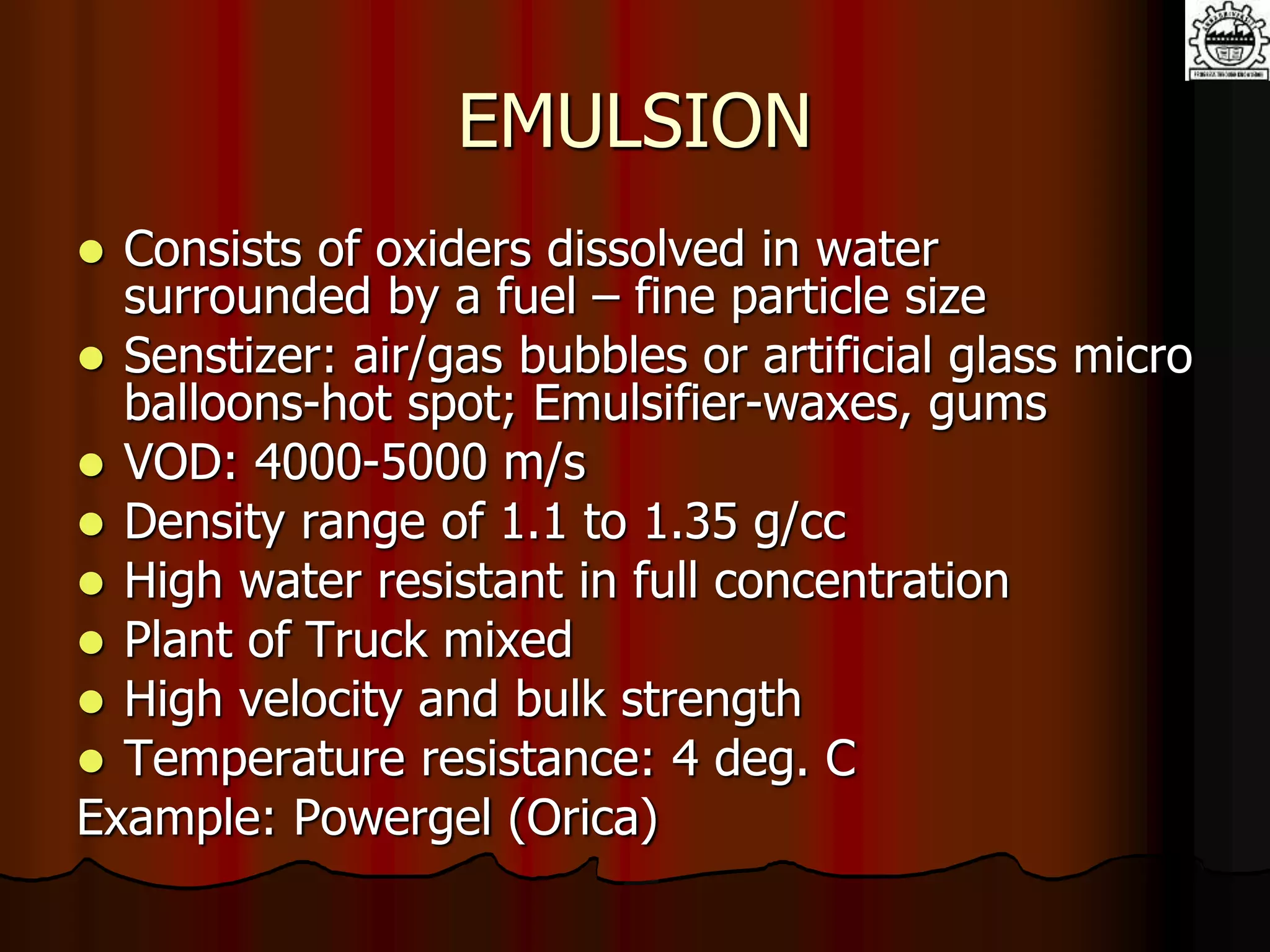 EMULSION
 Consists of oxiders dissolved in water
surrounded by a fuel – fine particle size
 Senstizer: air/gas bubbles or artificial glass micro
balloons-hot spot; Emulsifier-waxes, gums
 VOD: 4000-5000 m/s
 Density range of 1.1 to 1.35 g/cc
 High water resistant in full concentration
 Plant of Truck mixed
 High velocity and bulk strength
 Temperature resistance: 4 deg. C
Example: Powergel (Orica)
 