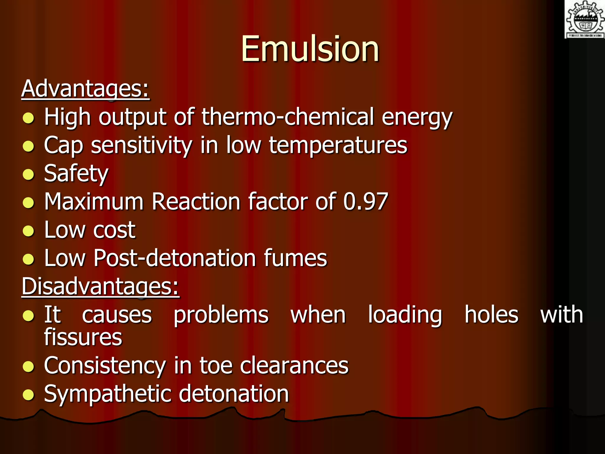 Emulsion
Advantages:
 High output of thermo-chemical energy
 Cap sensitivity in low temperatures
 Safety
 Maximum Reaction factor of 0.97
 Low cost
 Low Post-detonation fumes
Disadvantages:
 It causes problems when loading holes with
fissures
 Consistency in toe clearances
 Sympathetic detonation
 