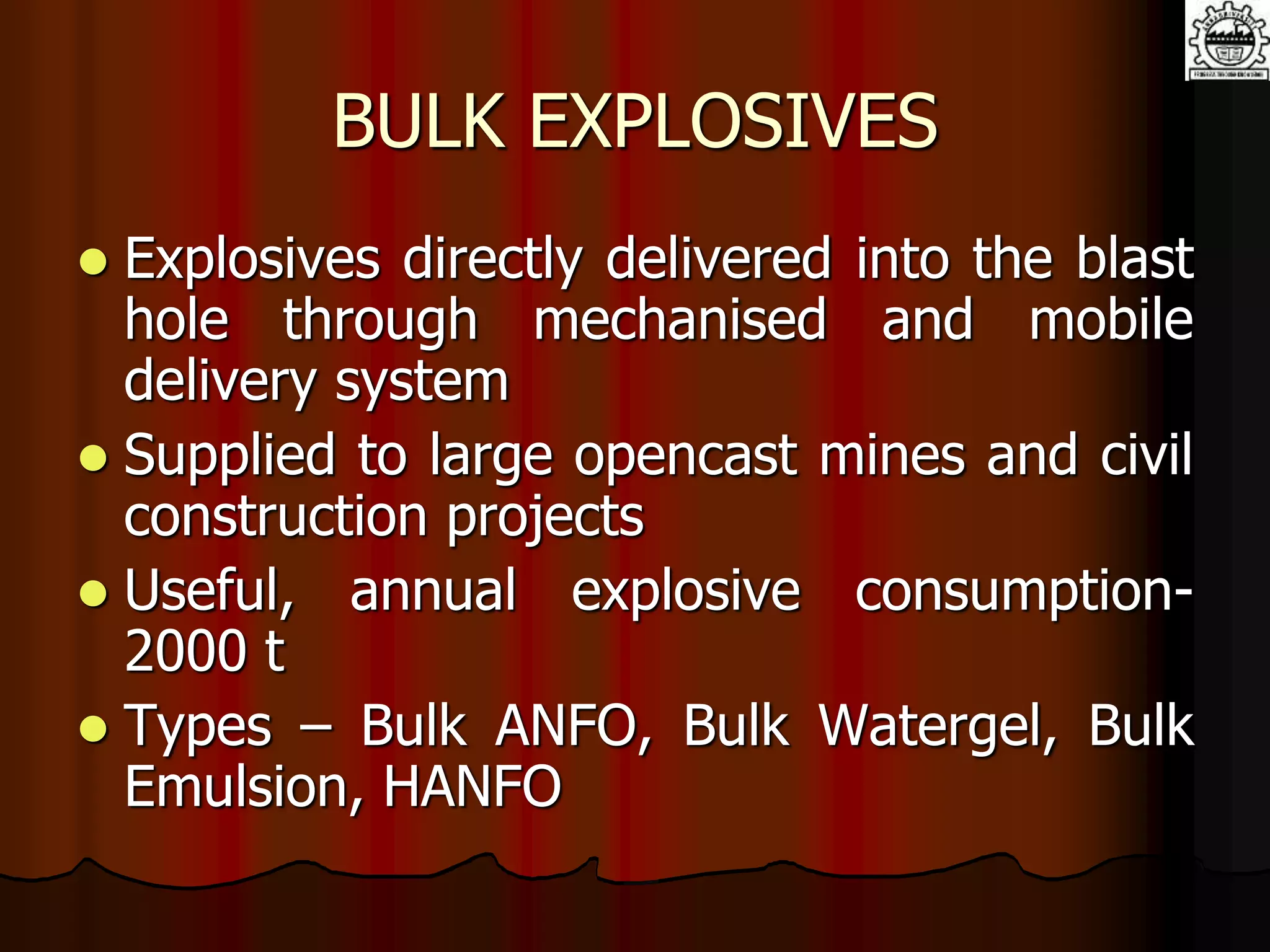 BULK EXPLOSIVES
 Explosives directly delivered into the blast
hole through mechanised and mobile
delivery system
 Supplied to large opencast mines and civil
construction projects
 Useful, annual explosive consumption-
2000 t
 Types – Bulk ANFO, Bulk Watergel, Bulk
Emulsion, HANFO
 