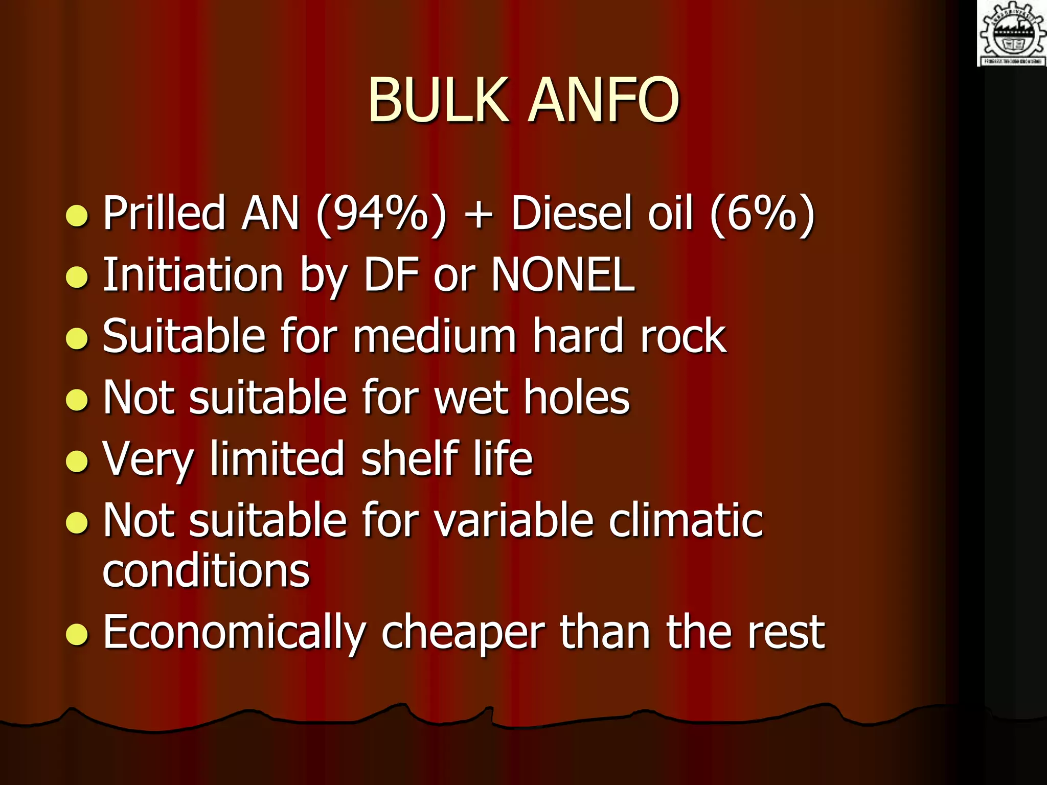 BULK ANFO
 Prilled AN (94%) + Diesel oil (6%)
 Initiation by DF or NONEL
 Suitable for medium hard rock
 Not suitable for wet holes
 Very limited shelf life
 Not suitable for variable climatic
conditions
 Economically cheaper than the rest
 