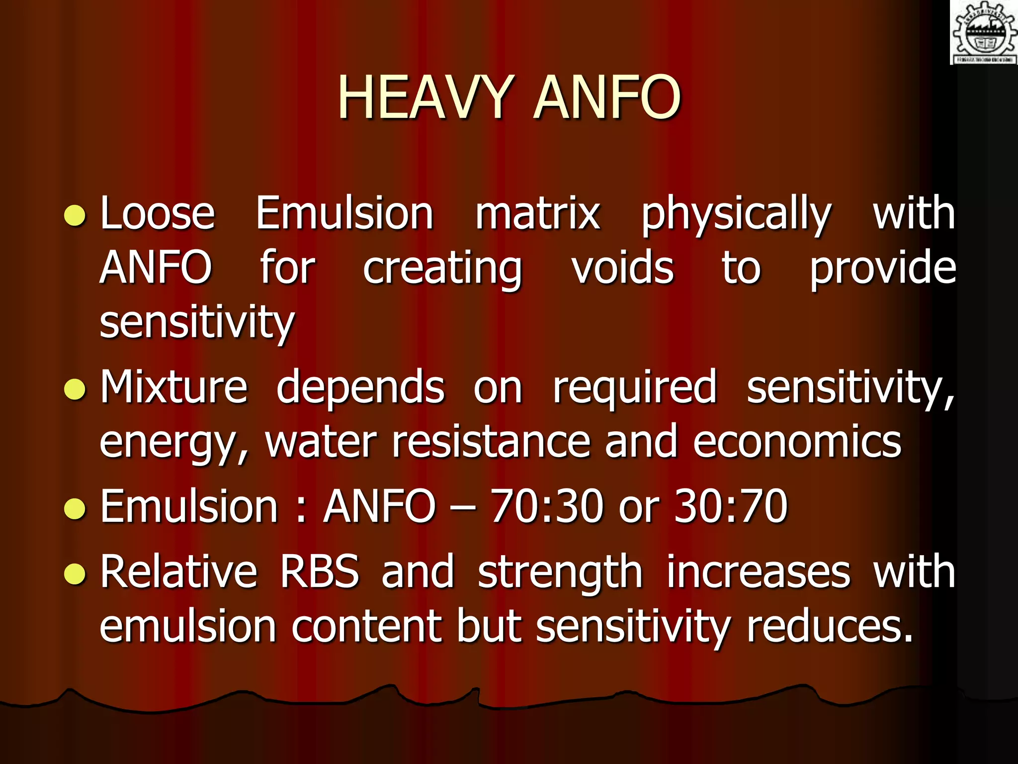 HEAVY ANFO
 Loose Emulsion matrix physically with
ANFO for creating voids to provide
sensitivity
 Mixture depends on required sensitivity,
energy, water resistance and economics
 Emulsion : ANFO – 70:30 or 30:70
 Relative RBS and strength increases with
emulsion content but sensitivity reduces.
 