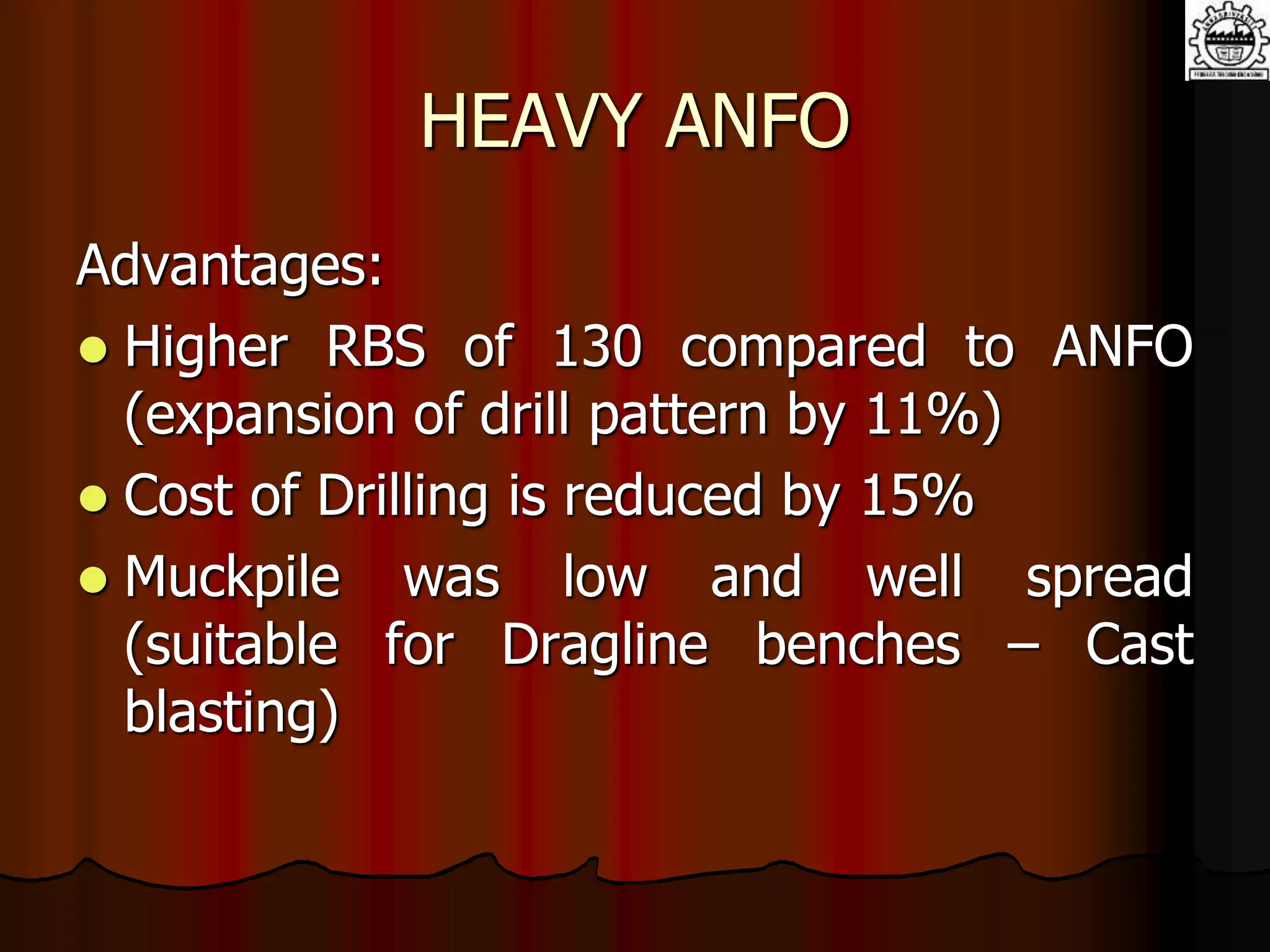 HEAVY ANFO
Advantages:
 Higher RBS of 130 compared to ANFO
(expansion of drill pattern by 11%)
 Cost of Drilling is reduced by 15%
 Muckpile was low and well spread
(suitable for Dragline benches – Cast
blasting)
 