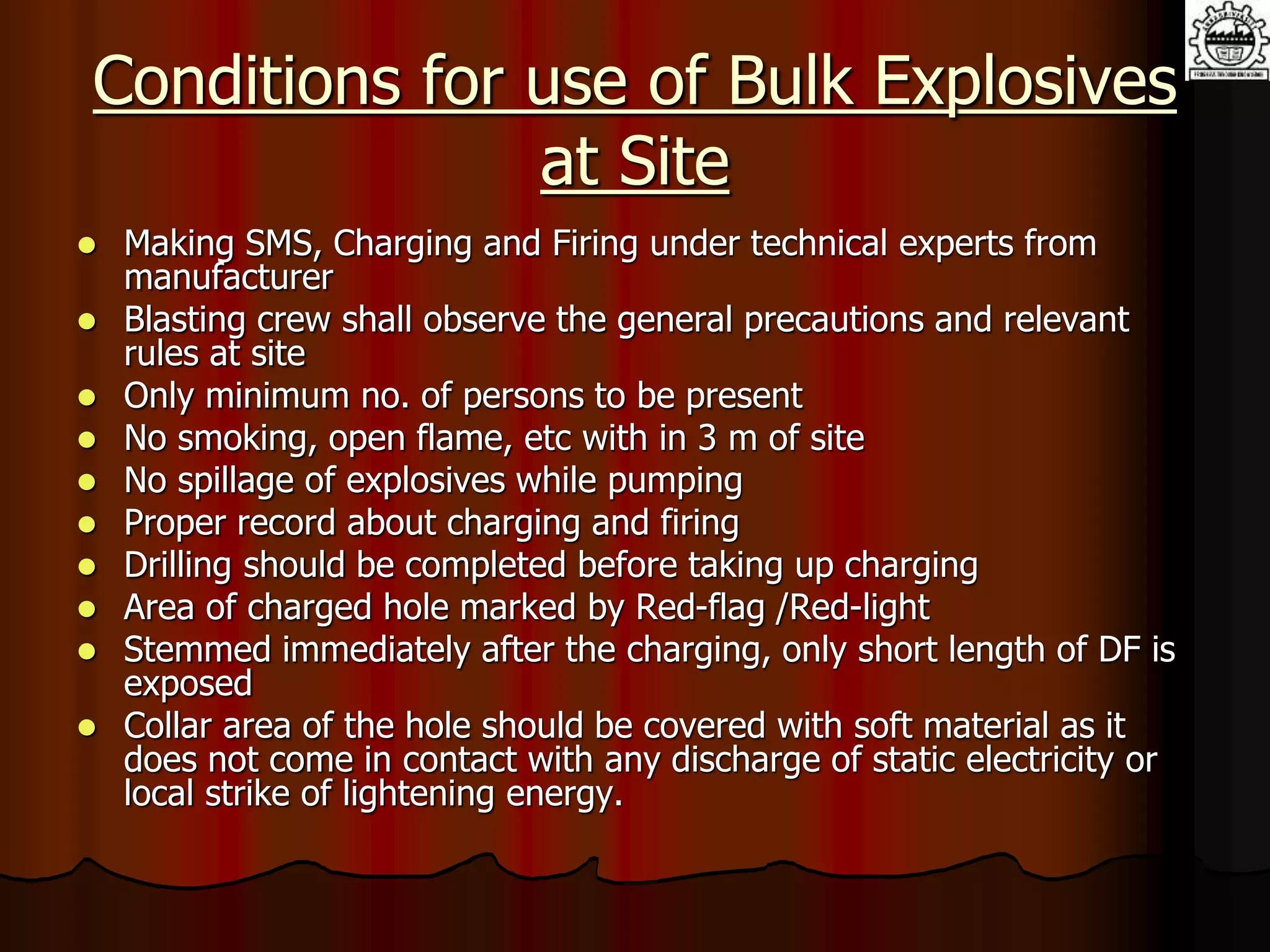 Conditions for use of Bulk Explosives
at Site
 Making SMS, Charging and Firing under technical experts from
manufacturer
 Blasting crew shall observe the general precautions and relevant
rules at site
 Only minimum no. of persons to be present
 No smoking, open flame, etc with in 3 m of site
 No spillage of explosives while pumping
 Proper record about charging and firing
 Drilling should be completed before taking up charging
 Area of charged hole marked by Red-flag /Red-light
 Stemmed immediately after the charging, only short length of DF is
exposed
 Collar area of the hole should be covered with soft material as it
does not come in contact with any discharge of static electricity or
local strike of lightening energy.
 