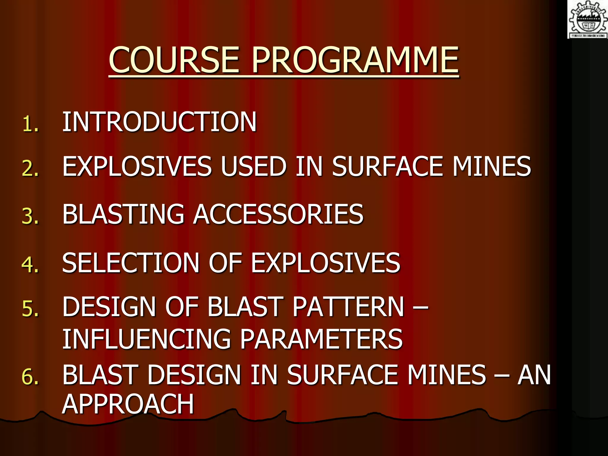 COURSE PROGRAMME
1. INTRODUCTION
2. EXPLOSIVES USED IN SURFACE MINES
3. BLASTING ACCESSORIES
4. SELECTION OF EXPLOSIVES
5. DESIGN OF BLAST PATTERN –
INFLUENCING PARAMETERS
6. BLAST DESIGN IN SURFACE MINES – AN
APPROACH
 