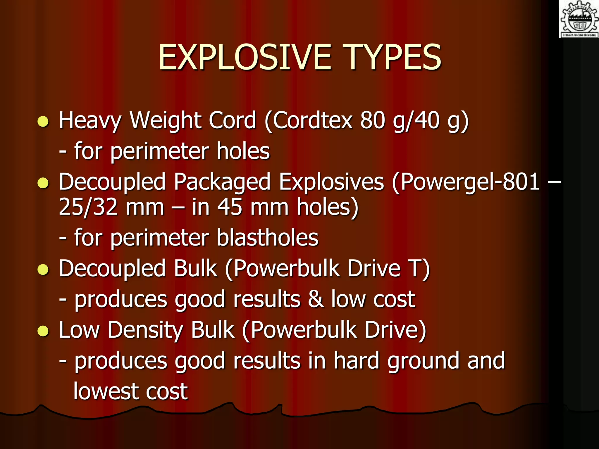 EXPLOSIVE TYPES
 Heavy Weight Cord (Cordtex 80 g/40 g)
- for perimeter holes
 Decoupled Packaged Explosives (Powergel-801 –
25/32 mm – in 45 mm holes)
- for perimeter blastholes
 Decoupled Bulk (Powerbulk Drive T)
- produces good results & low cost
 Low Density Bulk (Powerbulk Drive)
- produces good results in hard ground and
lowest cost
 