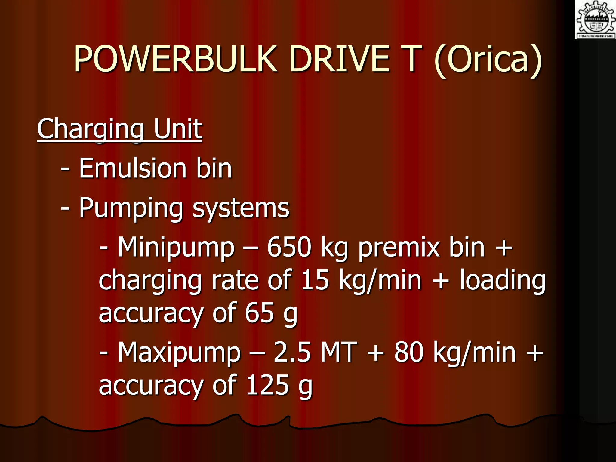 POWERBULK DRIVE T (Orica)
Charging Unit
- Emulsion bin
- Pumping systems
- Minipump – 650 kg premix bin +
charging rate of 15 kg/min + loading
accuracy of 65 g
- Maxipump – 2.5 MT + 80 kg/min +
accuracy of 125 g
 