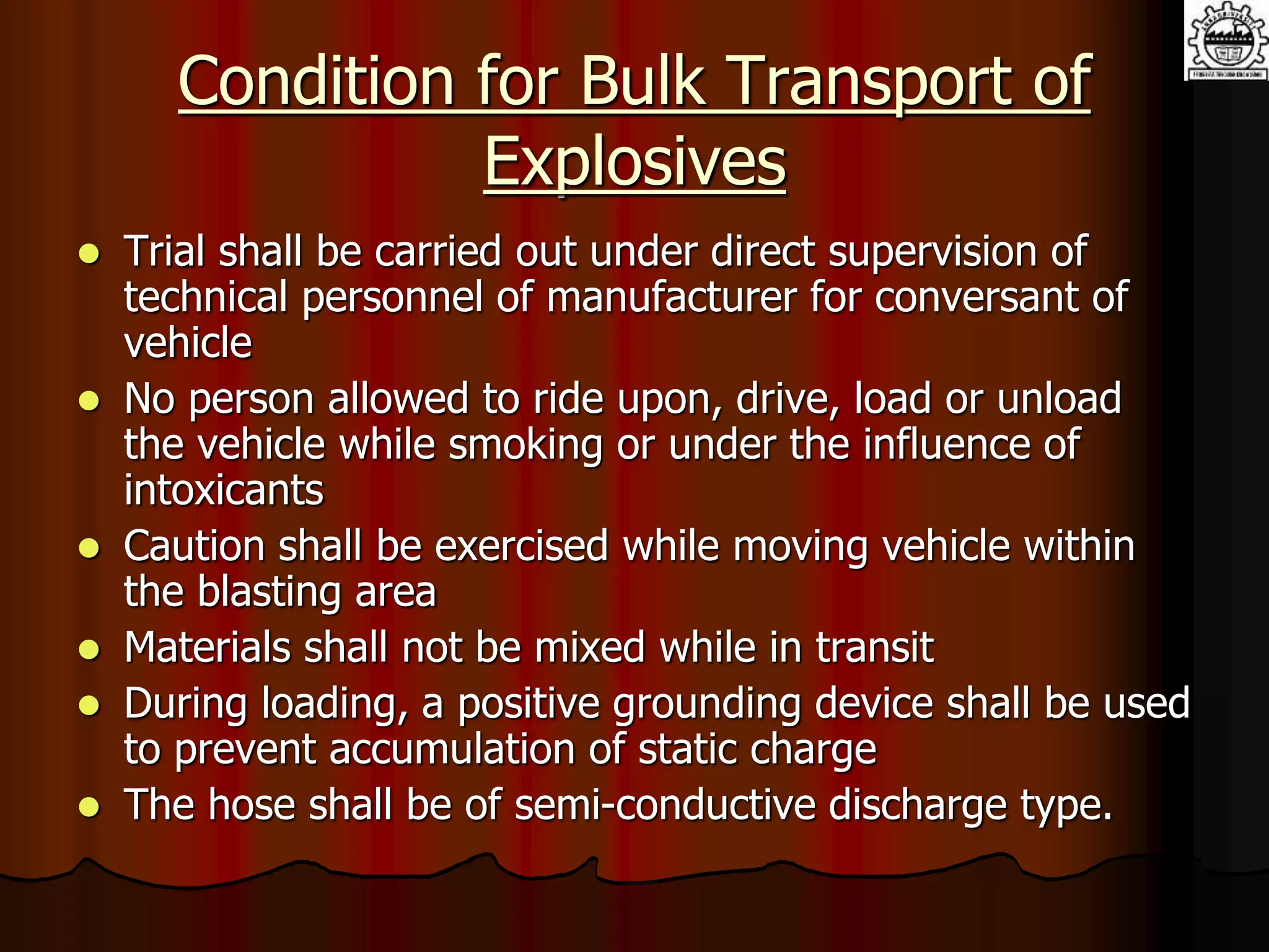 Condition for Bulk Transport of
Explosives
 Trial shall be carried out under direct supervision of
technical personnel of manufacturer for conversant of
vehicle
 No person allowed to ride upon, drive, load or unload
the vehicle while smoking or under the influence of
intoxicants
 Caution shall be exercised while moving vehicle within
the blasting area
 Materials shall not be mixed while in transit
 During loading, a positive grounding device shall be used
to prevent accumulation of static charge
 The hose shall be of semi-conductive discharge type.
 