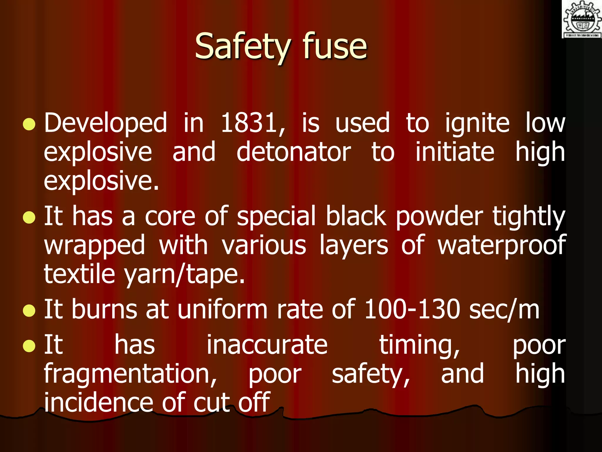 Safety fuse
 Developed in 1831, is used to ignite low
explosive and detonator to initiate high
explosive.
 It has a core of special black powder tightly
wrapped with various layers of waterproof
textile yarn/tape.
 It burns at uniform rate of 100-130 sec/m
 It has inaccurate timing, poor
fragmentation, poor safety, and high
incidence of cut off
 