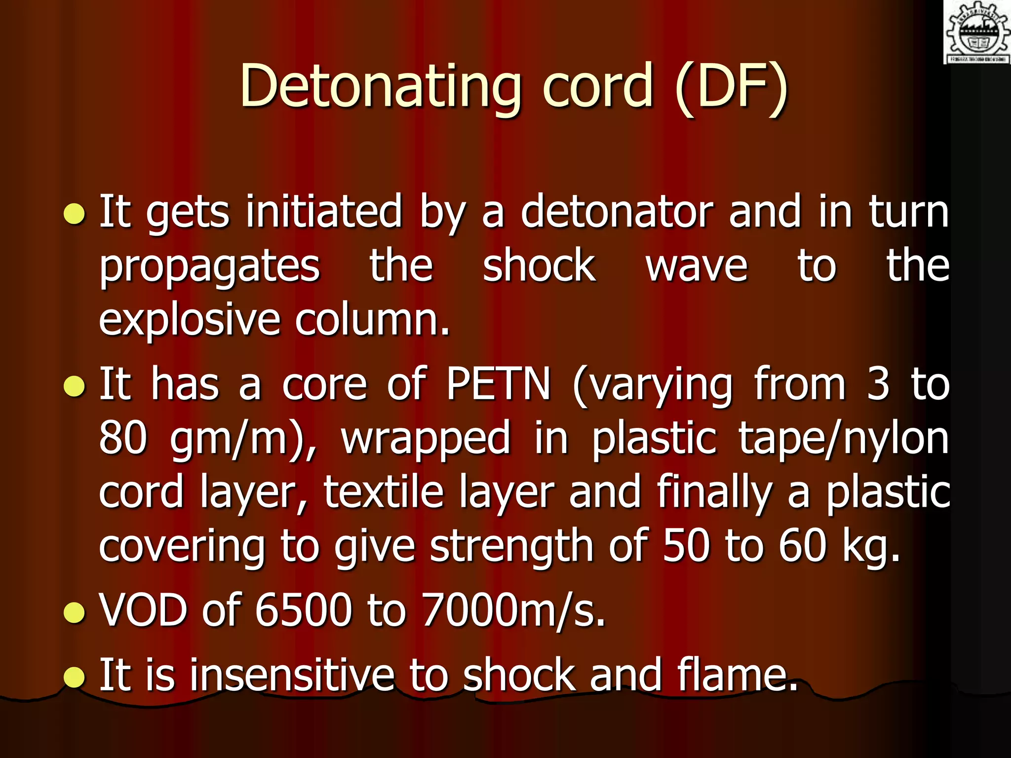 Detonating cord (DF)
 It gets initiated by a detonator and in turn
propagates the shock wave to the
explosive column.
 It has a core of PETN (varying from 3 to
80 gm/m), wrapped in plastic tape/nylon
cord layer, textile layer and finally a plastic
covering to give strength of 50 to 60 kg.
 VOD of 6500 to 7000m/s.
 It is insensitive to shock and flame.
 