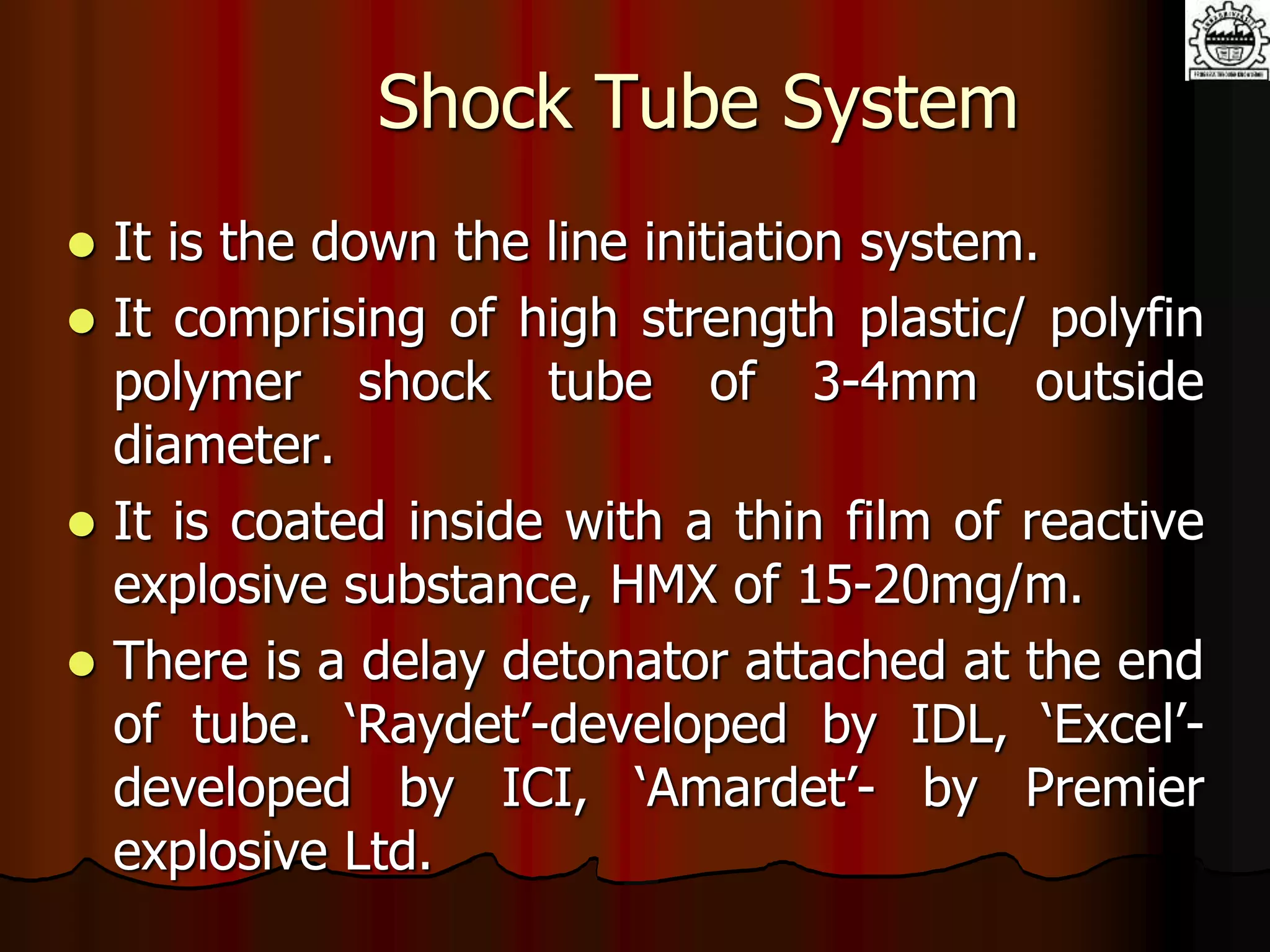 Shock Tube System
 It is the down the line initiation system.
 It comprising of high strength plastic/ polyfin
polymer shock tube of 3-4mm outside
diameter.
 It is coated inside with a thin film of reactive
explosive substance, HMX of 15-20mg/m.
 There is a delay detonator attached at the end
of tube. ‘Raydet’-developed by IDL, ‘Excel’-
developed by ICI, ‘Amardet’- by Premier
explosive Ltd.
 