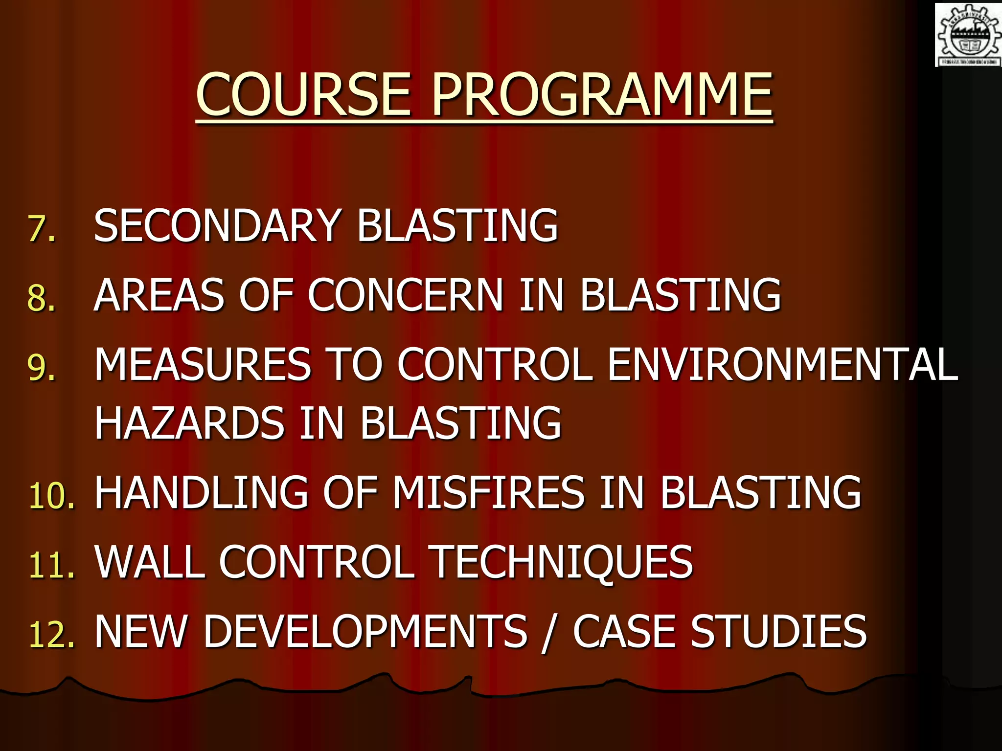 COURSE PROGRAMME
7. SECONDARY BLASTING
8. AREAS OF CONCERN IN BLASTING
9. MEASURES TO CONTROL ENVIRONMENTAL
HAZARDS IN BLASTING
10. HANDLING OF MISFIRES IN BLASTING
11. WALL CONTROL TECHNIQUES
12. NEW DEVELOPMENTS / CASE STUDIES
 