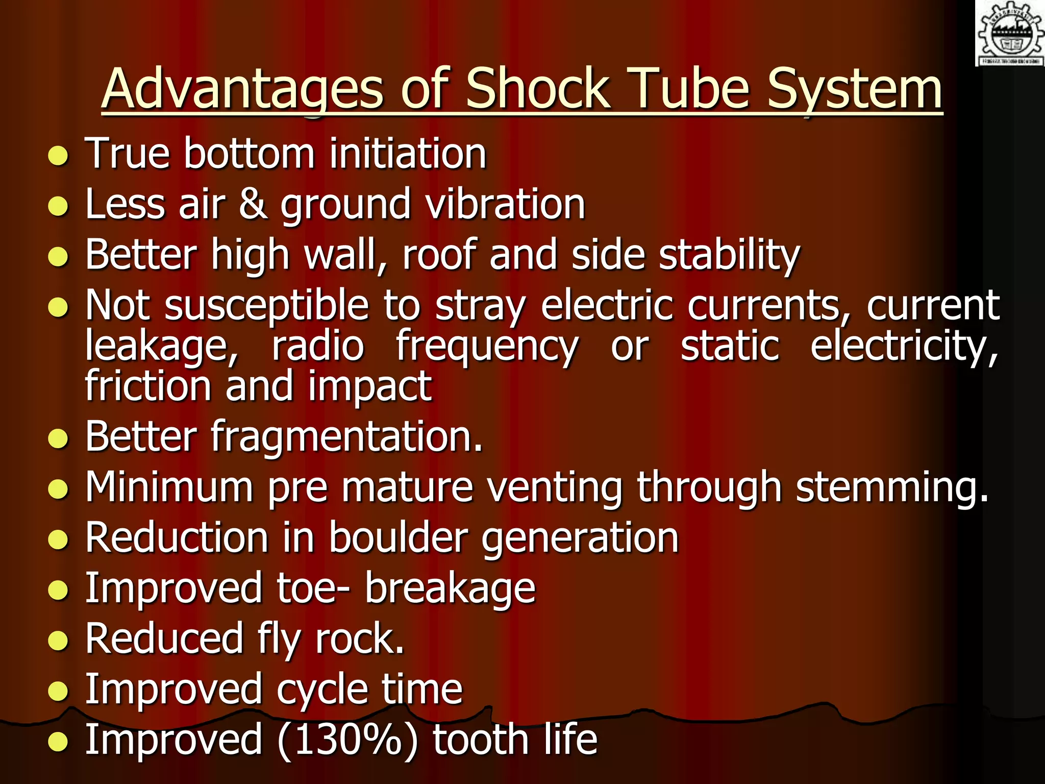 Advantages of Shock Tube System
 True bottom initiation
 Less air & ground vibration
 Better high wall, roof and side stability
 Not susceptible to stray electric currents, current
leakage, radio frequency or static electricity,
friction and impact
 Better fragmentation.
 Minimum pre mature venting through stemming.
 Reduction in boulder generation
 Improved toe- breakage
 Reduced fly rock.
 Improved cycle time
 Improved (130%) tooth life
 