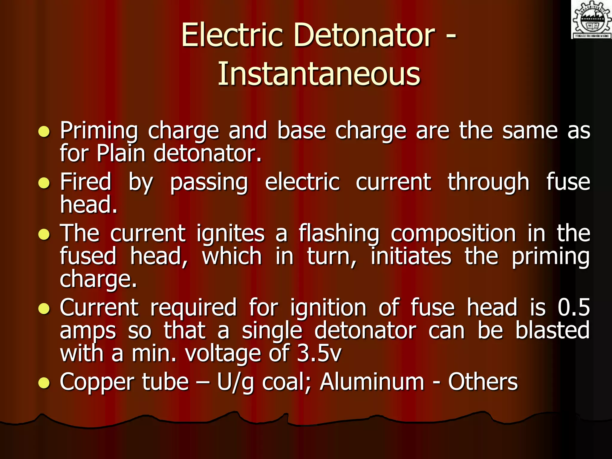 Electric Detonator -
Instantaneous
 Priming charge and base charge are the same as
for Plain detonator.
 Fired by passing electric current through fuse
head.
 The current ignites a flashing composition in the
fused head, which in turn, initiates the priming
charge.
 Current required for ignition of fuse head is 0.5
amps so that a single detonator can be blasted
with a min. voltage of 3.5v
 Copper tube – U/g coal; Aluminum - Others
 