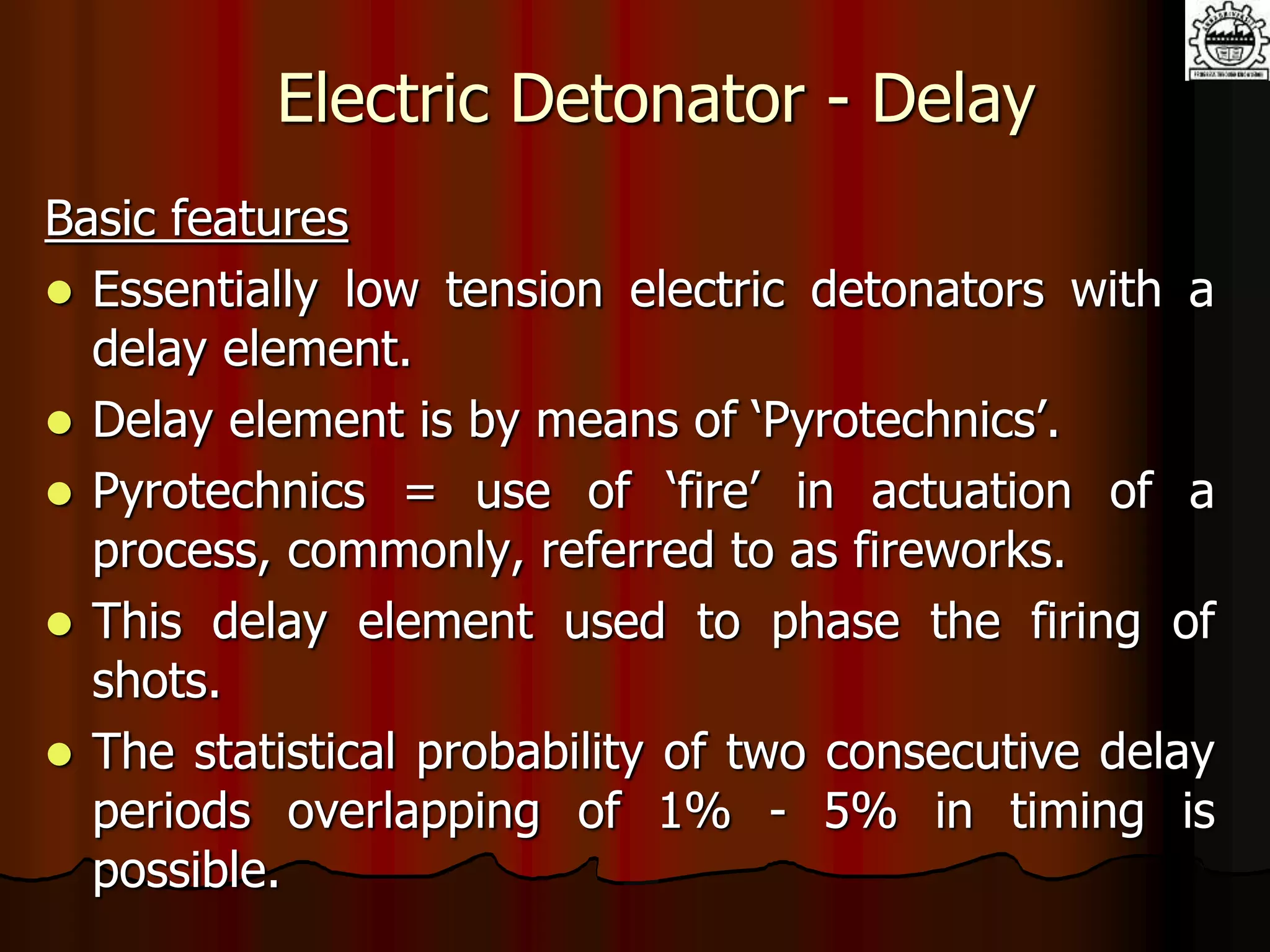 Electric Detonator - Delay
Basic features
 Essentially low tension electric detonators with a
delay element.
 Delay element is by means of ‘Pyrotechnics’.
 Pyrotechnics = use of ‘fire’ in actuation of a
process, commonly, referred to as fireworks.
 This delay element used to phase the firing of
shots.
 The statistical probability of two consecutive delay
periods overlapping of 1% - 5% in timing is
possible.
 