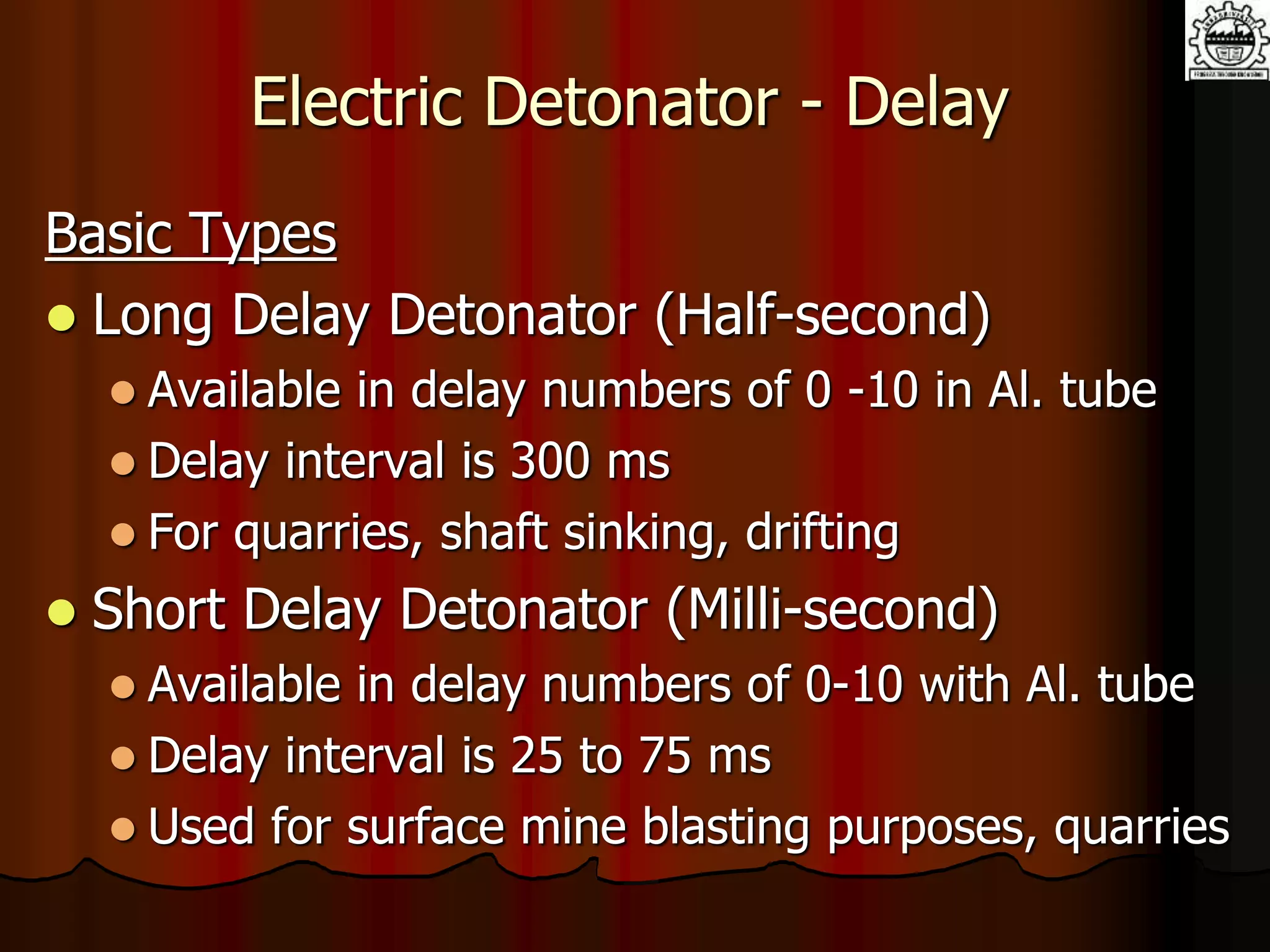 Electric Detonator - Delay
Basic Types
 Long Delay Detonator (Half-second)
 Available in delay numbers of 0 -10 in Al. tube
 Delay interval is 300 ms
 For quarries, shaft sinking, drifting
 Short Delay Detonator (Milli-second)
 Available in delay numbers of 0-10 with Al. tube
 Delay interval is 25 to 75 ms
 Used for surface mine blasting purposes, quarries
 