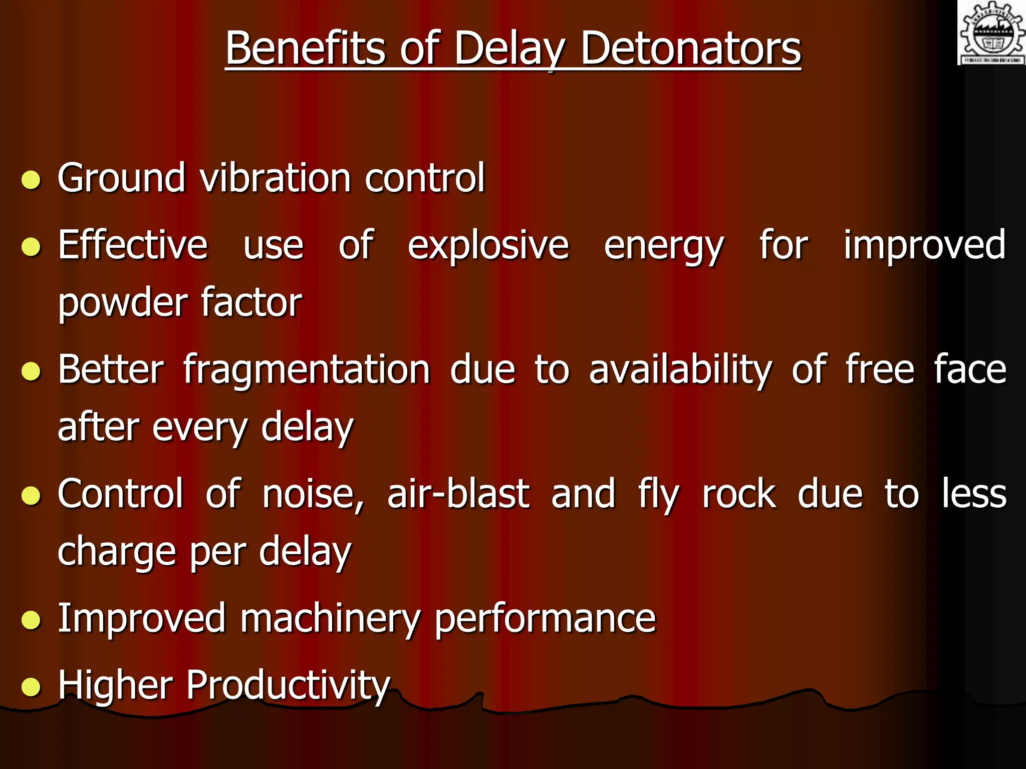 Benefits of Delay Detonators
 Ground vibration control
 Effective use of explosive energy for improved
powder factor
 Better fragmentation due to availability of free face
after every delay
 Control of noise, air-blast and fly rock due to less
charge per delay
 Improved machinery performance
 Higher Productivity
 