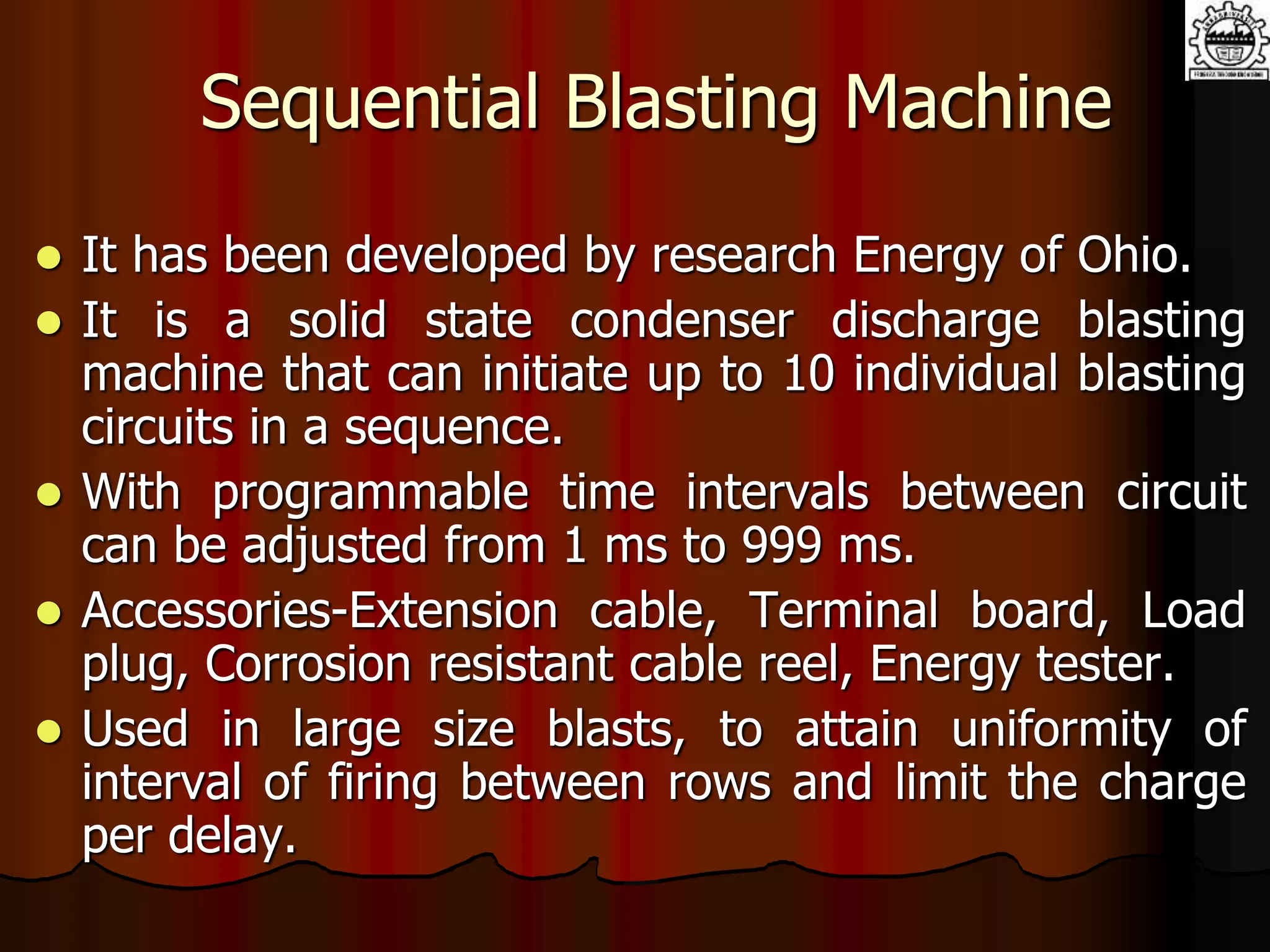 Sequential Blasting Machine
 It has been developed by research Energy of Ohio.
 It is a solid state condenser discharge blasting
machine that can initiate up to 10 individual blasting
circuits in a sequence.
 With programmable time intervals between circuit
can be adjusted from 1 ms to 999 ms.
 Accessories-Extension cable, Terminal board, Load
plug, Corrosion resistant cable reel, Energy tester.
 Used in large size blasts, to attain uniformity of
interval of firing between rows and limit the charge
per delay.
 
