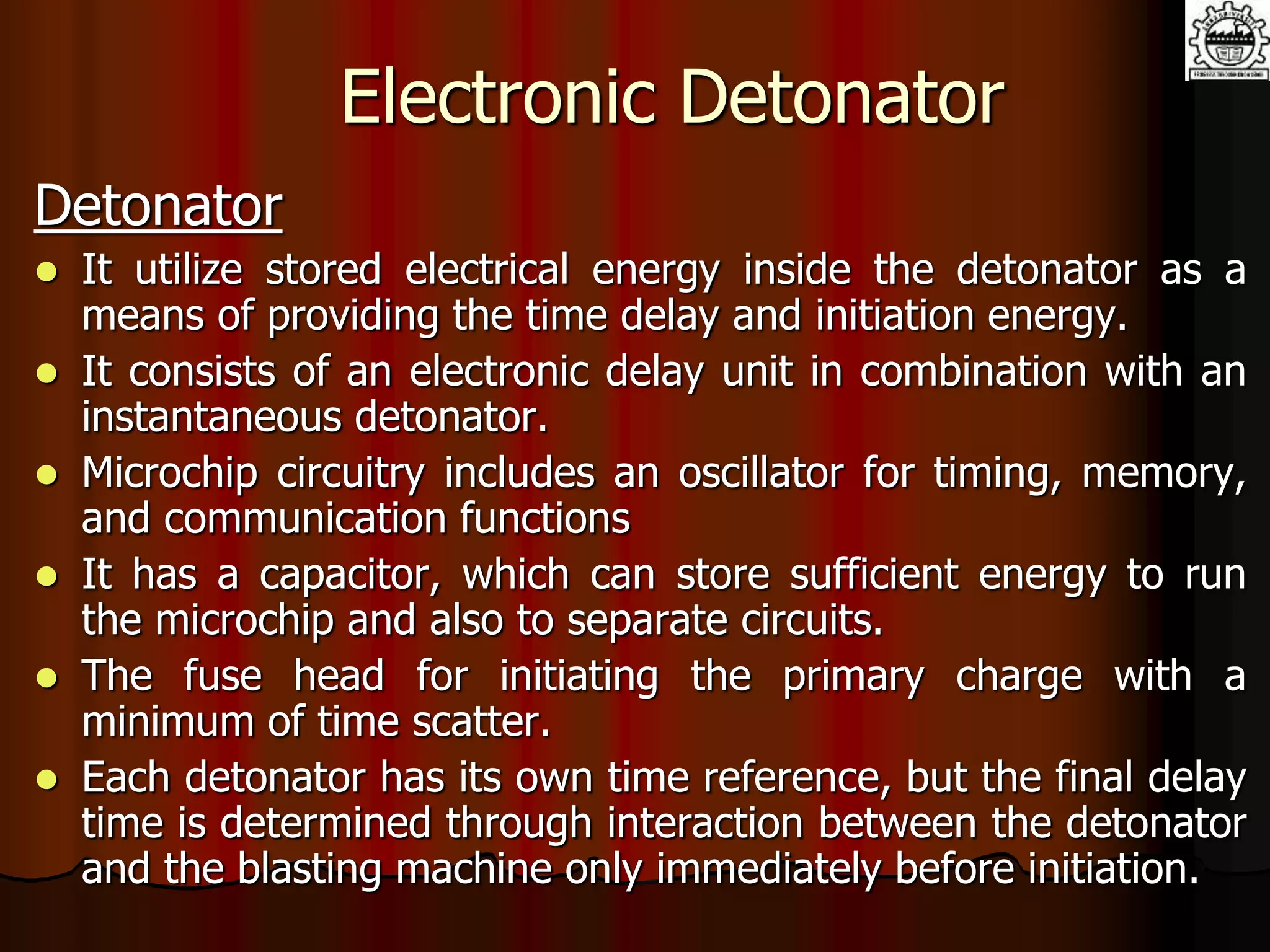 Electronic Detonator
Detonator
 It utilize stored electrical energy inside the detonator as a
means of providing the time delay and initiation energy.
 It consists of an electronic delay unit in combination with an
instantaneous detonator.
 Microchip circuitry includes an oscillator for timing, memory,
and communication functions
 It has a capacitor, which can store sufficient energy to run
the microchip and also to separate circuits.
 The fuse head for initiating the primary charge with a
minimum of time scatter.
 Each detonator has its own time reference, but the final delay
time is determined through interaction between the detonator
and the blasting machine only immediately before initiation.
 