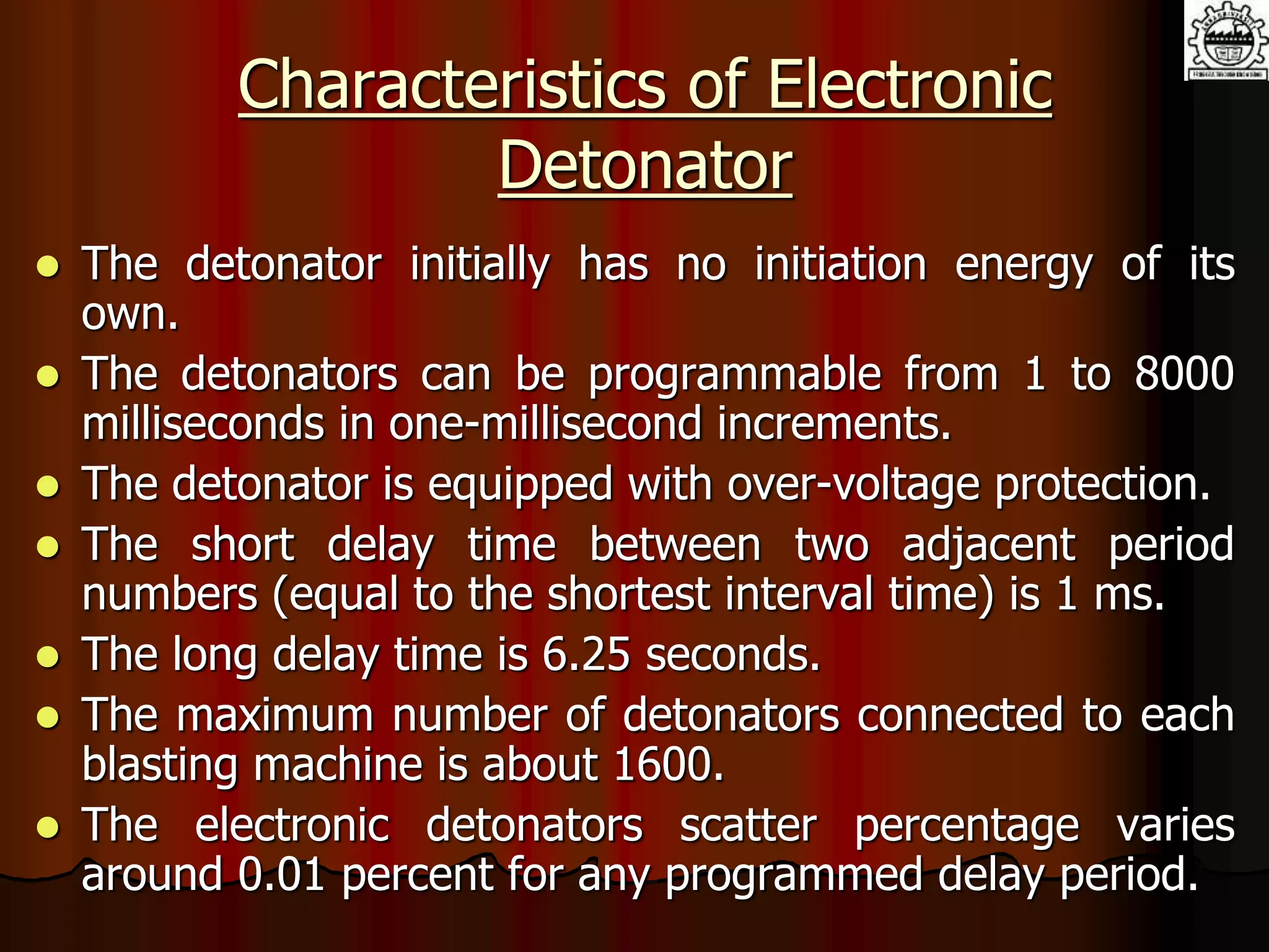 Characteristics of Electronic
Detonator
 The detonator initially has no initiation energy of its
own.
 The detonators can be programmable from 1 to 8000
milliseconds in one-millisecond increments.
 The detonator is equipped with over-voltage protection.
 The short delay time between two adjacent period
numbers (equal to the shortest interval time) is 1 ms.
 The long delay time is 6.25 seconds.
 The maximum number of detonators connected to each
blasting machine is about 1600.
 The electronic detonators scatter percentage varies
around 0.01 percent for any programmed delay period.
 