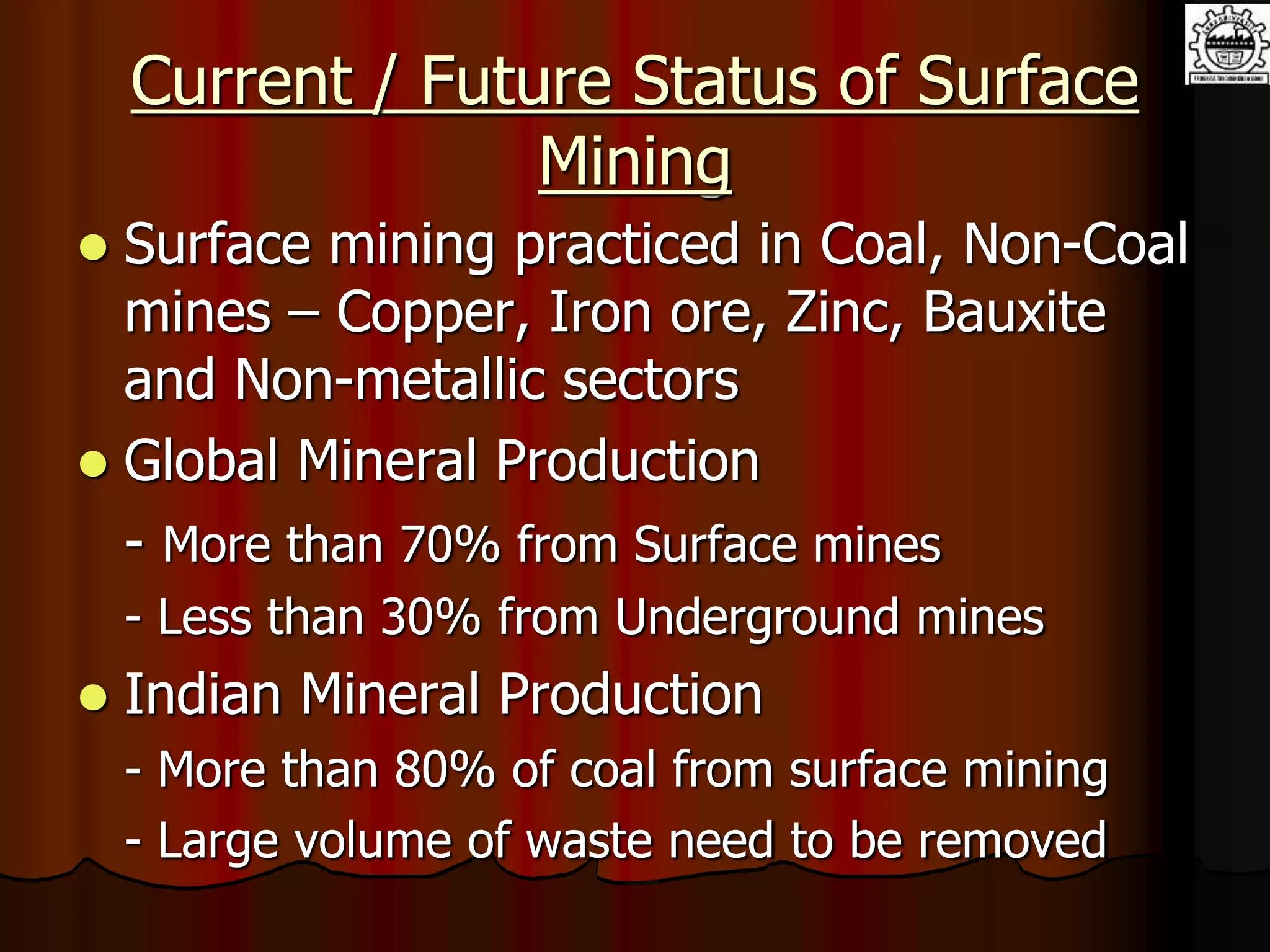 Current / Future Status of Surface
Mining
 Surface mining practiced in Coal, Non-Coal
mines – Copper, Iron ore, Zinc, Bauxite
and Non-metallic sectors
 Global Mineral Production
- More than 70% from Surface mines
- Less than 30% from Underground mines
 Indian Mineral Production
- More than 80% of coal from surface mining
- Large volume of waste need to be removed
 