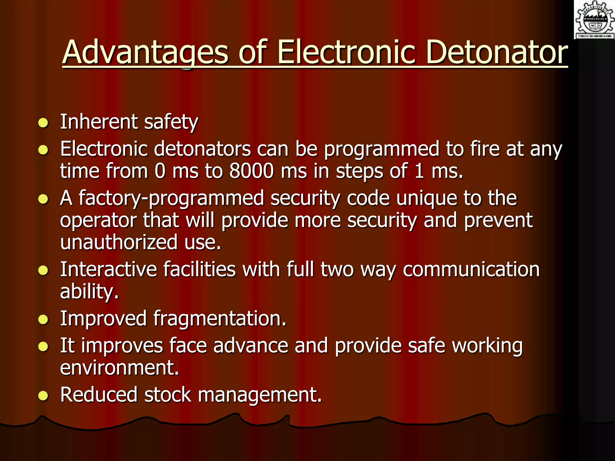 Advantages of Electronic Detonator
 Inherent safety
 Electronic detonators can be programmed to fire at any
time from 0 ms to 8000 ms in steps of 1 ms.
 A factory-programmed security code unique to the
operator that will provide more security and prevent
unauthorized use.
 Interactive facilities with full two way communication
ability.
 Improved fragmentation.
 It improves face advance and provide safe working
environment.
 Reduced stock management.
 