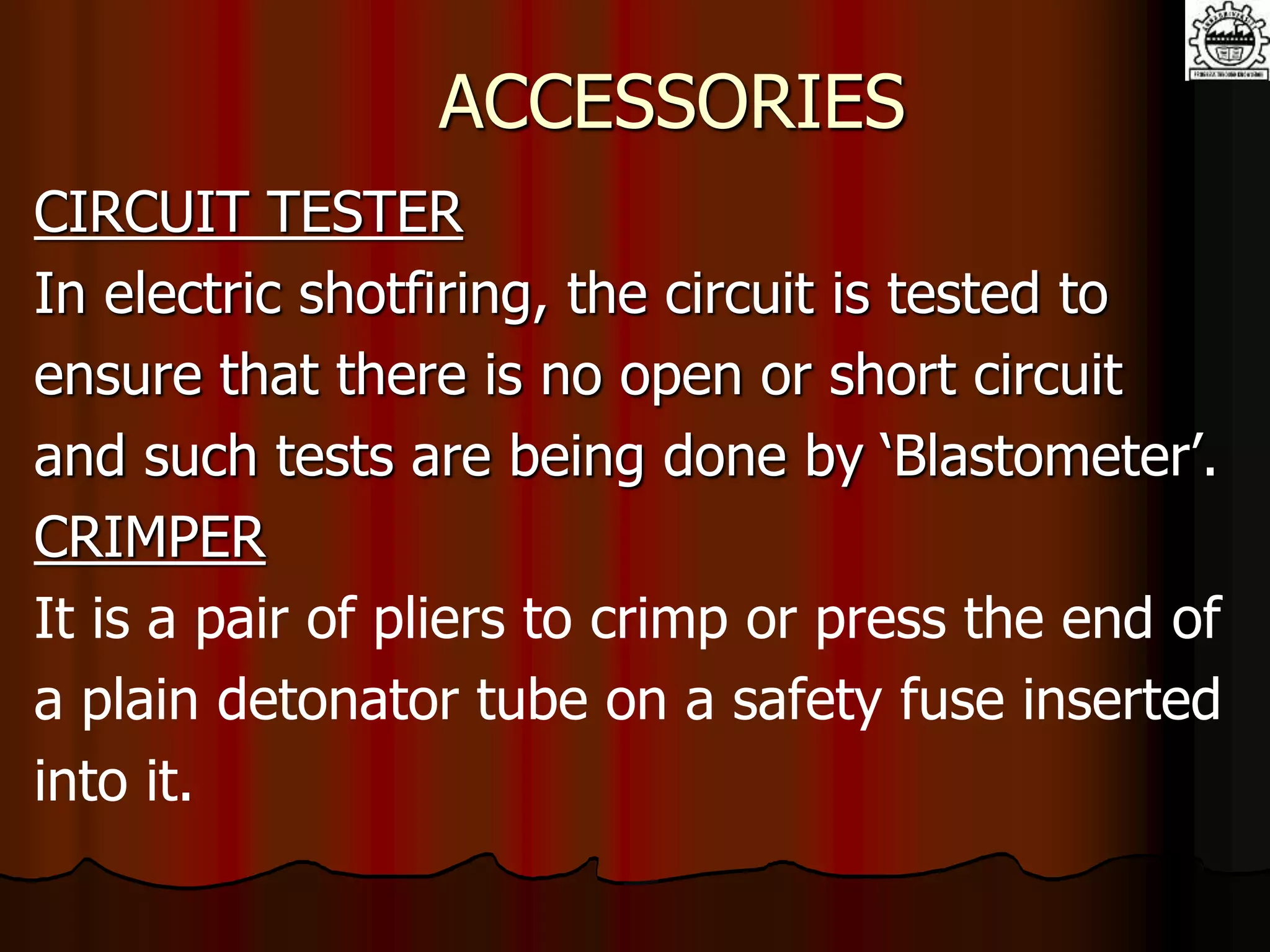 ACCESSORIES
CIRCUIT TESTER
In electric shotfiring, the circuit is tested to
ensure that there is no open or short circuit
and such tests are being done by ‘Blastometer’.
CRIMPER
It is a pair of pliers to crimp or press the end of
a plain detonator tube on a safety fuse inserted
into it.
 