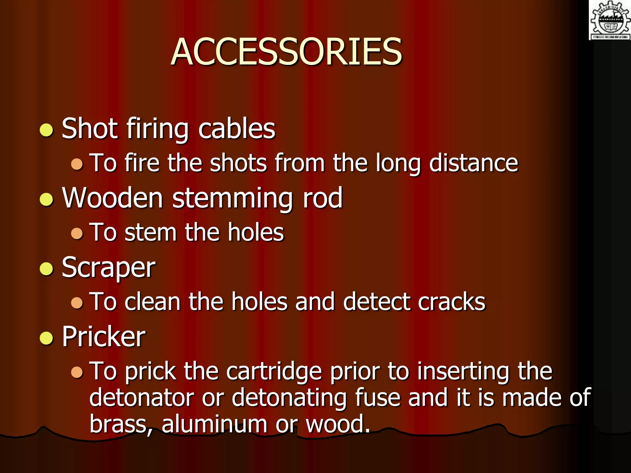 ACCESSORIES
 Shot firing cables
 To fire the shots from the long distance
 Wooden stemming rod
 To stem the holes
 Scraper
 To clean the holes and detect cracks
 Pricker
 To prick the cartridge prior to inserting the
detonator or detonating fuse and it is made of
brass, aluminum or wood.
 