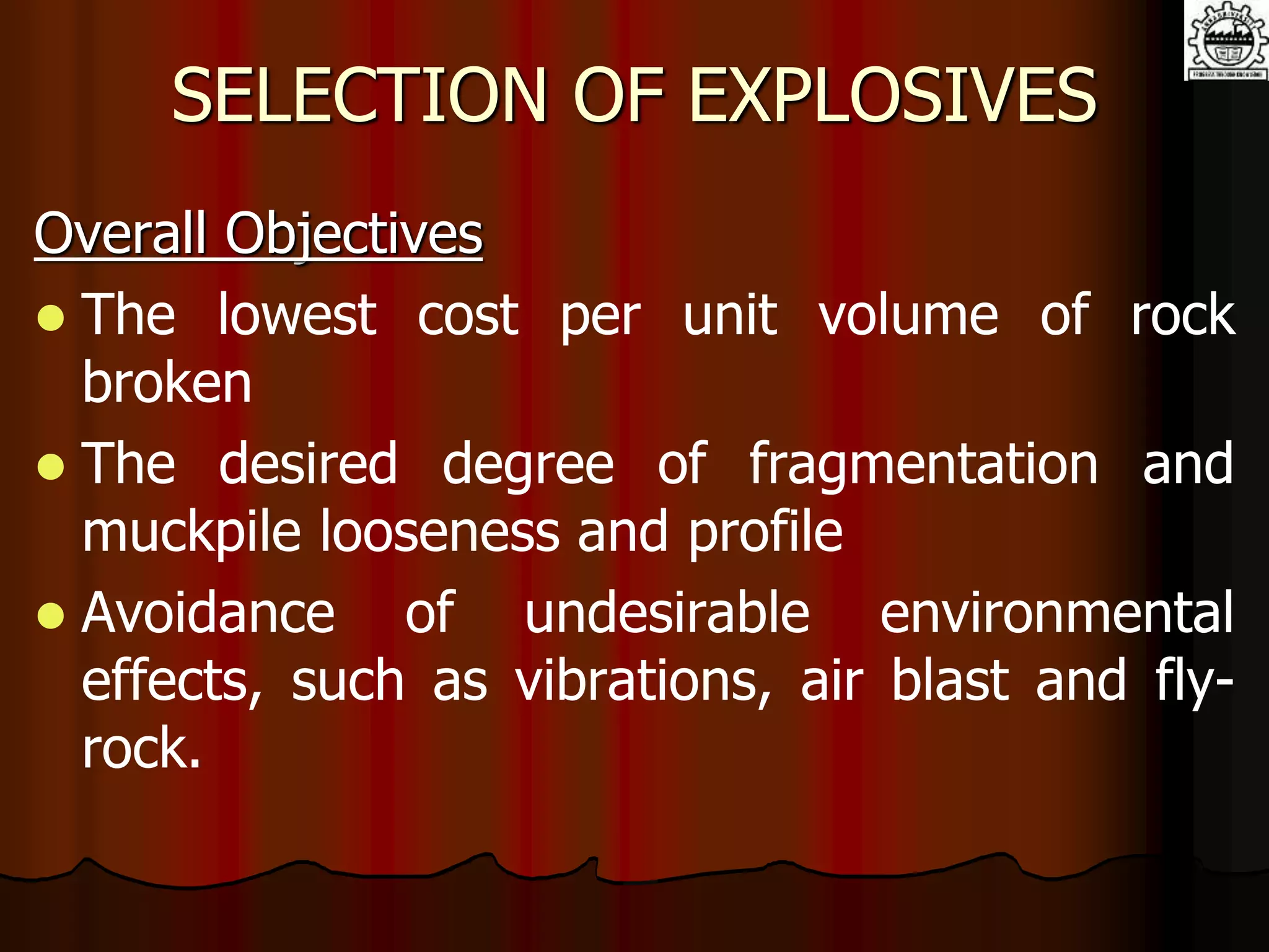 SELECTION OF EXPLOSIVES
Overall Objectives
 The lowest cost per unit volume of rock
broken
 The desired degree of fragmentation and
muckpile looseness and profile
 Avoidance of undesirable environmental
effects, such as vibrations, air blast and fly-
rock.
 