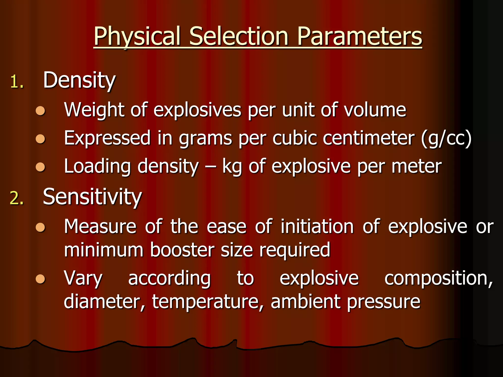 Physical Selection Parameters
1. Density
 Weight of explosives per unit of volume
 Expressed in grams per cubic centimeter (g/cc)
 Loading density – kg of explosive per meter
2. Sensitivity
 Measure of the ease of initiation of explosive or
minimum booster size required
 Vary according to explosive composition,
diameter, temperature, ambient pressure
 