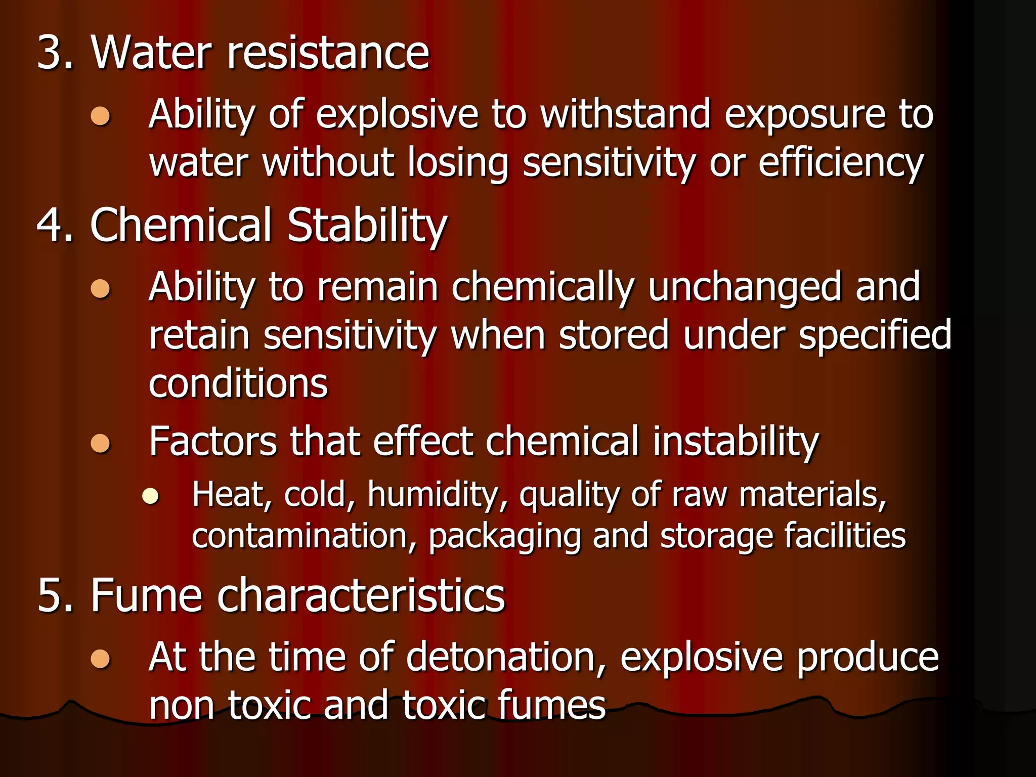 3. Water resistance
 Ability of explosive to withstand exposure to
water without losing sensitivity or efficiency
4. Chemical Stability
 Ability to remain chemically unchanged and
retain sensitivity when stored under specified
conditions
 Factors that effect chemical instability
 Heat, cold, humidity, quality of raw materials,
contamination, packaging and storage facilities
5. Fume characteristics
 At the time of detonation, explosive produce
non toxic and toxic fumes
 
