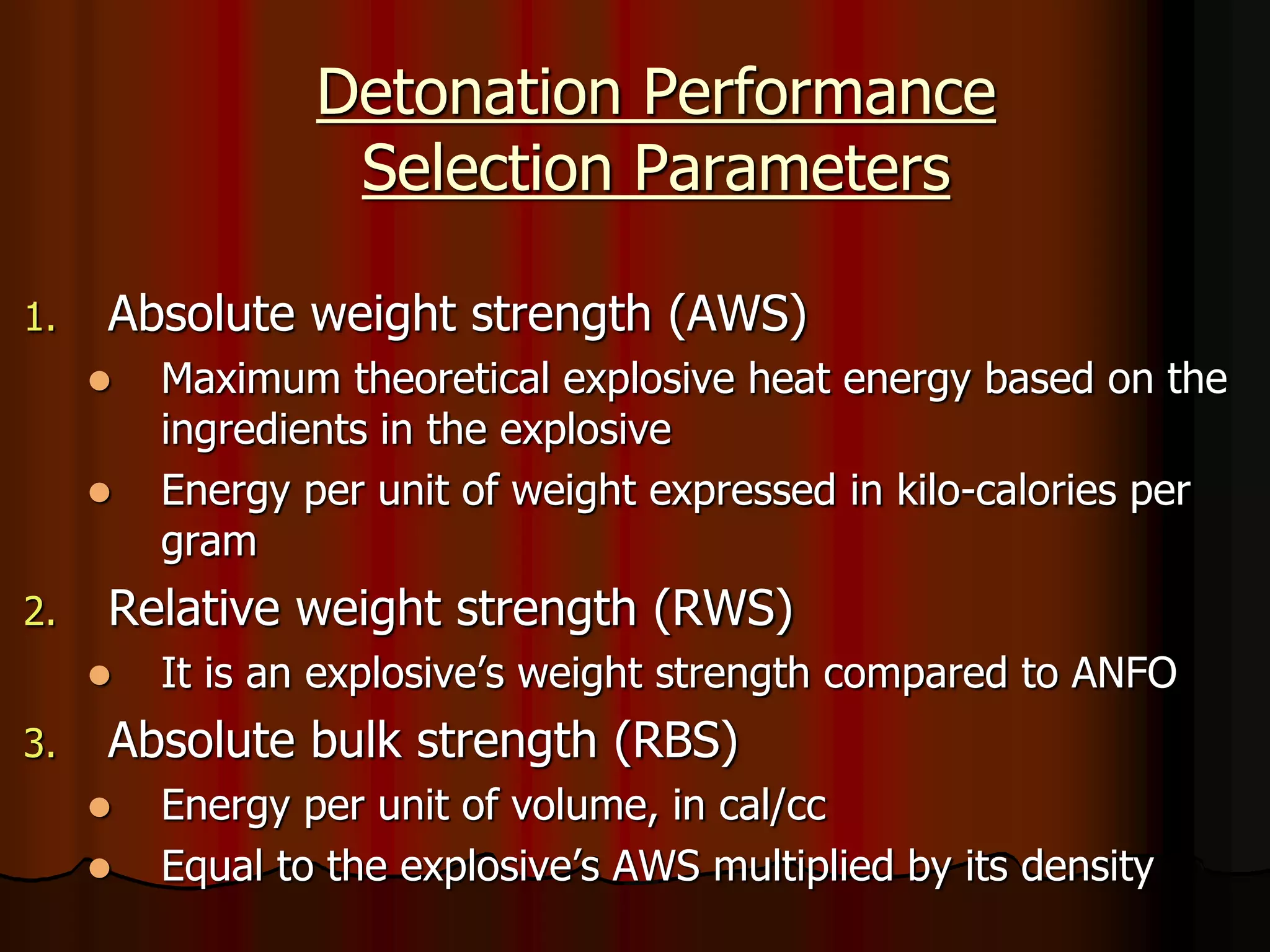 Detonation Performance
Selection Parameters
1. Absolute weight strength (AWS)
 Maximum theoretical explosive heat energy based on the
ingredients in the explosive
 Energy per unit of weight expressed in kilo-calories per
gram
2. Relative weight strength (RWS)
 It is an explosive’s weight strength compared to ANFO
3. Absolute bulk strength (RBS)
 Energy per unit of volume, in cal/cc
 Equal to the explosive’s AWS multiplied by its density
 
