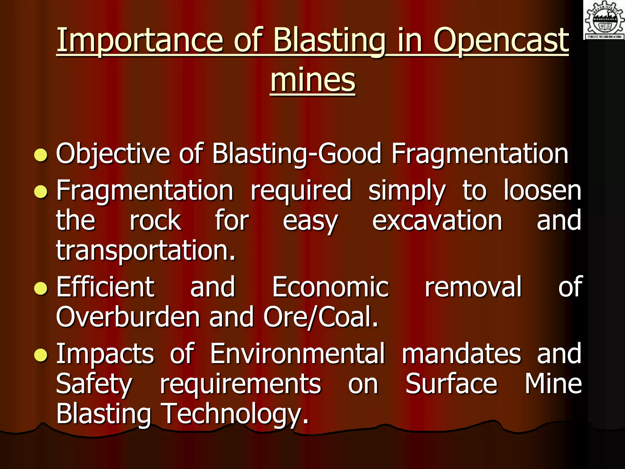 Importance of Blasting in Opencast
mines
 Objective of Blasting-Good Fragmentation
 Fragmentation required simply to loosen
the rock for easy excavation and
transportation.
 Efficient and Economic removal of
Overburden and Ore/Coal.
 Impacts of Environmental mandates and
Safety requirements on Surface Mine
Blasting Technology.
 